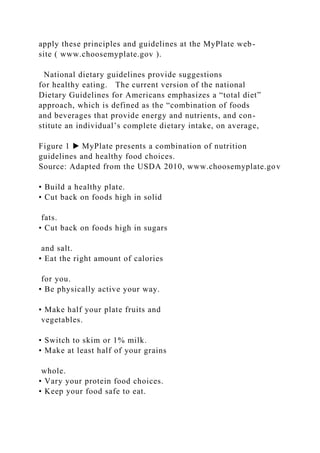 apply these principles and guidelines at the MyPlate web-
site ( www.choosemyplate.gov ).
National dietary guidelines provide suggestions
for healthy eating. The current version of the national
Dietary Guidelines for Americans emphasizes a “total diet”
approach, which is defined as the “combination of foods
and beverages that provide energy and nutrients, and con-
stitute an individual’s complete dietary intake, on average,
Figure 1 ▶ MyPlate presents a combination of nutrition
guidelines and healthy food choices.
Source: Adapted from the USDA 2010, www.choosemyplate.gov
• Build a healthy plate.
• Cut back on foods high in solid
fats.
• Cut back on foods high in sugars
and salt.
• Eat the right amount of calories
for you.
• Be physically active your way.
• Make half your plate fruits and
vegetables.
• Switch to skim or 1% milk.
• Make at least half of your grains
whole.
• Vary your protein food choices.
• Keep your food safe to eat.
 