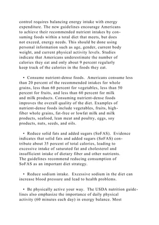 control requires balancing energy intake with energy
expenditure. The new guidelines encourage Americans
to achieve their recommended nutrient intakes by con-
suming foods within a total diet that meets, but does
not exceed, energy needs. This should be done using
personal information such as age, gender, current body
weight, and current physical activity levels. Studies
indicate that Americans underestimate the number of
calories they eat and only about 9 percent regularly
keep track of the calories in the foods they eat.
• Consume nutrient-dense foods. Americans consume less
than 20 percent of the recommended intakes for whole
grains, less than 60 percent for vegetables, less than 50
percent for fruits, and less than 60 percent for milk
and milk products. Consuming nutrient-dense foods
improves the overall quality of the diet. Examples of
nutrient-dense foods include vegetables, fruits, high-
fiber whole grains, fat-free or lowfat milk and milk
products, seafood, lean meat and poultry, eggs, soy
products, nuts, seeds, and oils.
• Reduce solid fats and added sugars (SoFAS). Evidence
indicates that solid fats and added sugars (SoFAS) con-
tribute about 35 percent of total calories, leading to
excessive intake of saturated fat and cholesterol and
insufficient intake of dietary fiber and other nutrients.
The guidelines recommend reducing consumption of
SoFAS as an important diet strategy.
• Reduce sodium intake. Excessive sodium in the diet can
increase blood pressure and lead to health problems.
• Be physically active your way. The USDA nutrition guide-
lines also emphasize the importance of daily physical
activity (60 minutes each day) in energy balance. Most
 