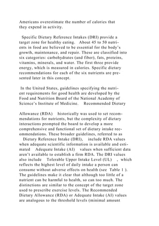 Americans overestimate the number of calories that
they expend in activity.
Specific Dietary Reference Intakes (DRI) provide a
target zone for healthy eating. About 45 to 50 nutri-
ents in food are believed to be essential for the body’s
growth, maintenance, and repair. These are classified into
six categories: carbohydrates (and fiber), fats, proteins,
vitamins, minerals, and water. The first three provide
energy, which is measured in calories. Specific dietary
recommendations for each of the six nutrients are pre-
sented later in this concept.
In the United States, guidelines specifying the nutri-
ent requirements for good health are developed by the
Food and Nutrition Board of the National Academy of
Science’s Institute of Medicine. Recommended Dietary
Allowance (RDA) historically was used to set recom-
mendations for nutrients, but the complexity of dietary
interactions prompted the board to develop a more
comprehensive and functional set of dietary intake rec-
ommendations. These broader guidelines, referred to as
Dietary Reference Intake (DRI), include RDA values
when adequate scientific information is available and esti-
mated Adequate Intake (AI) values when sufficient data
aren’t available to establish a firm RDA. The DRI values
also include Tolerable Upper Intake Level (UL) , which
reflects the highest level of daily intake a person can
consume without adverse effects on health (see Table 1 ).
The guidelines make it clear that although too little of a
nutrient can be harmful to health, so can too much. The
distinctions are similar to the concept of the target zone
used to prescribe exercise levels. The Recommended
Dietary Allowance (RDA) or Adequate Intake (AI) values
are analogous to the threshold levels (minimal amount
 