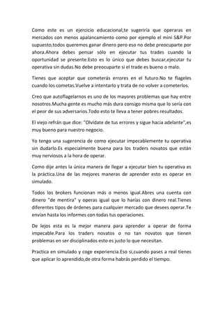 Como este es un ejercicio educacional,te sugeriría que operaras en
mercados con menos apalancamiento como por ejemplo el mini S&P.Por
supuesto,todos queremos ganar dinero pero eso no debe preocuparte por
ahora.Ahora debes pensar sólo en ejecutar tus trades cuando la
oportunidad se presente.Esto es lo único que debes buscar,ejecutar tu
operativa sin dudas.No debe preocuparte si el trade es bueno o malo.

Tienes que aceptar que cometerás errores en el futuro.No te flageles
cuando los cometas.Vuelve a intentarlo y trata de no volver a cometerlos.

Creo que autoflagelarnos es uno de los mayores problemas que hay entre
nosotros.Mucha gente es mucho más dura consigo misma que lo sería con
el peor de sus adversarios.Todo esto te lleva a tener pobres resultados.

El viejo refrán que dice: "Olvídate de tus errores y sigue hacia adelante",es
muy bueno para nuestro negocio.

Yo tengo una sugerencia de como ejecutar impecablemente tu operativa
sin dudarlo.Es especialmente buena para los traders novatos que están
muy nerviosos a la hora de operar.

Como dije antes la única manera de llegar a ejecutar bien tu operativa es
la práctica.Una de las mejores maneras de aprender esto es operar en
simulado.

Todos los brokers funcionan más o menos igual.Abres una cuenta con
dinero "de mentira" y operas igual que lo harías con dinero real.Tienes
diferentes tipos de órdenes para cualquier mercado que desees operar.Te
envían hasta los informes con todas tus operaciones.

De lejos esta es la mejor manera para aprender a operar de forma
impecable.Para los traders novatos o no tan novatos que tienen
problemas en ser disciplinados esto es justo lo que necesitan.

Practica en simulado y coge experiencia.Eso si,cuando pases a real tienes
que aplicar lo aprendido,de otra forma habrás perdido el tiempo.
 