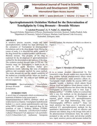 @ IJTSRD | Available Online @ www.ijtsrd.com
ISSN No: 2456
International
Research
Spectrophotometric Oxidation
Teneligliptin by Using Bromate
I. Lakshmi Prasanna
1
Research Scholar, Department of Physics, Rayala
2
Department of Chemistry, School of Sciences, Maulana Azad National Urd
ABSTRACT
A sensitive, precise, accurate, simple and rapid
spectrophotometric method has been developed for
the estimation of Teneligliptin in pharmaceutical
formulations and in the drug dosage form. During the
course of study, it is observed that acidic solution of
the drug formed the oxidation product with Bromate
Bromide mixture. This property of the drug is
exploited for the development of spectrophotometric
method for the determination and analysis of the drug.
The oxidation product showed λmax at 250 nm. The
linearity range for Teneligliptin is found to be 10
µg/ml to 250 µg/ml. Recovery studies gave
satisfactory results indicating that none of common
additives and excipients interfere the assay method.
The molar absorptivity and the sandell sensitivity of
the method are evaluated and the values are found to
be to be 1.1645×104 lit/ mole/cm and 0.0366
ml/cm2 respectively.
KEYWORDS: Spectrophotometry, Teneligliptin,
Bromate-Bromide oxidant, Pharmaceutical
formulations
1. INTRODUCTION
A novel class of compounds which revolutionized the
treatment of diabetes in the recent past is
Dipeptidylpeptidase-4 (DPP-4) inhibitors which are
widely known as Gliptins. Teneligliptin hydrobromide
hydrate is a novel, potent peptidomimetric and long
acting DPP-4 inhibitor is the approved drug for the
treatment of type 2 Diabetes Milletus (T2DM).
Teneligliptin is chemically {(2S,4S)-4
1-phenyl-1H-pyrazol-5-yl) piperazin-1-
2-yl}(1,3-thiazolidin-3-yl) methanone hemipenta
@ IJTSRD | Available Online @ www.ijtsrd.com | Volume – 2 | Issue – 5 | Jul-Aug 2018
ISSN No: 2456 - 6470 | www.ijtsrd.com | Volume
International Journal of Trend in Scientific
Research and Development (IJTSRD)
International Open Access Journal
rophotometric Oxidation Method for the Determination of
y Using Bromate – Bromide Mixture
I. Lakshmi Prasanna1
, G. T. Naidu1
, G. Abdul Huq2
of Physics, Rayalaseema University, Kurnool, Andhra Pradesh
Department of Chemistry, School of Sciences, Maulana Azad National Urd
Hyderabad, Telangana, India
A sensitive, precise, accurate, simple and rapid
spectrophotometric method has been developed for
the estimation of Teneligliptin in pharmaceutical
formulations and in the drug dosage form. During the
it is observed that acidic solution of
the drug formed the oxidation product with Bromate –
Bromide mixture. This property of the drug is
exploited for the development of spectrophotometric
method for the determination and analysis of the drug.
max at 250 nm. The
linearity range for Teneligliptin is found to be 10
g/ml. Recovery studies gave
satisfactory results indicating that none of common
additives and excipients interfere the assay method.
vity and the sandell sensitivity of
the method are evaluated and the values are found to
be to be 1.1645×104 lit/ mole/cm and 0.0366 µg/
Spectrophotometry, Teneligliptin,
Bromide oxidant, Pharmaceutical
A novel class of compounds which revolutionized the
treatment of diabetes in the recent past is
4) inhibitors which are
widely known as Gliptins. Teneligliptin hydrobromide
hydrate is a novel, potent peptidomimetric and long
4 inhibitor is the approved drug for the
treatment of type 2 Diabetes Milletus (T2DM).
4-[4-(3-methyl-
-yl] pyrrolidin-
yl) methanone hemipenta
bromide hydrate, the structure of which is as shown in
Figure 1.
Figure 1: Structure of Teneliglipti
It is a unique structure characterized by five
consecutive rings. Recent studies have shown that the
drug exhibits multiple pharmaceutical effects which
include vasoprotective, neuro protective
Teneligliptin which inhibits the enzyme DPP
degrades incretin, a hormone which adjusts blood
glucose level and improves blood glucose control. A
survey of chemical literature has shown that the drug
Teneligliptin is effectively used to treat Type 2
diabetes mellitus[1-7]
(T2DM). Further it is no
only a very few methods on the development and
validation for the estimation of Teneligliptin are
reported which include UV spectrophotometric
methods[8-10]
and High Performance Thin Layer
Chromatographic (HPTLC) method
much attention has been given to develop newer
analytical UV spectrophotometric methods for the
quantitative determination of such an effective and
potential anti diabetic drug in the dosage form and in
the pharmaceutical formulations form, the author is
prompted to take up this study and develop suitable
new, rapid, sensitive, precise and accurate method for
Aug 2018 Page: 2094
6470 | www.ijtsrd.com | Volume - 2 | Issue – 5
Scientific
(IJTSRD)
International Open Access Journal
Method for the Determination of
Bromide Mixture
, Andhra Pradesh, India
Department of Chemistry, School of Sciences, Maulana Azad National Urdu University,
bromide hydrate, the structure of which is as shown in
Figure 1: Structure of Teneligliptin
It is a unique structure characterized by five
consecutive rings. Recent studies have shown that the
drug exhibits multiple pharmaceutical effects which
include vasoprotective, neuro protective effects etc.
Teneligliptin which inhibits the enzyme DPP-4 and
degrades incretin, a hormone which adjusts blood
glucose level and improves blood glucose control. A
survey of chemical literature has shown that the drug
Teneligliptin is effectively used to treat Type 2
(T2DM). Further it is noticed that
only a very few methods on the development and
validation for the estimation of Teneligliptin are
reported which include UV spectrophotometric
and High Performance Thin Layer
Chromatographic (HPTLC) method[10]
. Since not
tion has been given to develop newer
analytical UV spectrophotometric methods for the
quantitative determination of such an effective and
potential anti diabetic drug in the dosage form and in
the pharmaceutical formulations form, the author is
take up this study and develop suitable
new, rapid, sensitive, precise and accurate method for
 