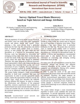 @ IJTSRD | Available Online @ www.ijtsrd.com
ISSN No: 2456
International
Research
Survey: Optimal Travel Route Discovery
based on Topic Interest and Image Attributes
Asha Murali
PG Scholar, Computer Science and Engineering
Sree Buddha College of Engineering
Ayathil, Kerala, India
ABSTRACT
With the popularity of social media such as Facebook
and Flicker, users can easily share their registration
records and photos during their travels. When
planning a trip, users always have a particular
preference for their trip. The system does not restrict
users to limited query options (such as location,
activity, or time period), but rather treats any text
description as a keyword for personalized needs.
Previous work has elaborated on excavating and
arranging existing routes from check-in data. In order
to meet the needs of the auto travel organization, the
system claims that more POIs should be extracted.
Therefore, this paper proposes an efficient keyword
based representative travel route framework that uses
knowledge from historical flow records and socia
interactions of users. Explicitly, the system designs a
keyword extraction module to classify POI
tags so as to effectively match the query keywords.
The system further designed a route reconstruction
algorithm to build route candidates that meet
requirements. In order to provide appropriate search
results, explore the representative Skyline concept, the
Skyline route, which best describes the tradeoffs
between different POI features. In order to evaluate
the effectiveness and efficiency of th
algorithm, extensive experiments were conducted on
location-based real social network datasets. However,
it does not consider the cost of travel routes. So use
the minimum spanning tree to calculate cost
travel routes.
Keywords: Location-based social network, text
mining, travel route recommendation
@ IJTSRD | Available Online @ www.ijtsrd.com | Volume – 2 | Issue – 3 | Mar-Apr 2018
ISSN No: 2456 - 6470 | www.ijtsrd.com | Volume
International Journal of Trend in Scientific
Research and Development (IJTSRD)
International Open Access Journal
Optimal Travel Route Discovery
based on Topic Interest and Image Attributes
Computer Science and Engineering,
Engineering,
Amina Beevi A
Assistant Professor, Computer Science and
Engineering, Sree Buddha College
Ayathil, Kerala
the popularity of social media such as Facebook
and Flicker, users can easily share their registration
records and photos during their travels. When
planning a trip, users always have a particular
preference for their trip. The system does not restrict
ers to limited query options (such as location,
activity, or time period), but rather treats any text
description as a keyword for personalized needs.
Previous work has elaborated on excavating and
in data. In order
meet the needs of the auto travel organization, the
system claims that more POIs should be extracted.
Therefore, this paper proposes an efficient keyword-
based representative travel route framework that uses
knowledge from historical flow records and social
interactions of users. Explicitly, the system designs a
keyword extraction module to classify POI-related
tags so as to effectively match the query keywords.
The system further designed a route reconstruction
algorithm to build route candidates that meet the
requirements. In order to provide appropriate search
results, explore the representative Skyline concept, the
Skyline route, which best describes the tradeoffs
between different POI features. In order to evaluate
the effectiveness and efficiency of the proposed
algorithm, extensive experiments were conducted on
based real social network datasets. However,
it does not consider the cost of travel routes. So use
the minimum spanning tree to calculate cost-effective
based social network, text
I. INTRODUCTION
In view of the large number of users' history mobile
records in social media, the system aims to discover
the travel experience to promote travel plans. When
planning a trip, users always have a particular
preference for their trip. The system does not restrict
users to limited query options (such as location,
activity, or time period), but rather treats any textual
description as a keyword for personalized needs. In
addition, a diverse and representative recommended
travel route is also needed. Previous work has
elaborated on excavating and arranging existing
routes from check-in data.
For many years, the recommendation system has been
extensively studied and divided into diffe
categories depending on the method used. These
categories are collaborative filtering (CF), content
based and context-based hybrid filtering.
In order to meet the needs of the auto travel
organization, the system claims that more POIs should
be extracted. Therefore, this paper proposes an
efficient keyword-based representative travel route
framework that uses knowledge from historical flow
records and social interactions of users. Explicitly, the
system designs a keyword extraction module to
classify POI-related tags so as to effectively match the
query keywords.
The system further designs a route reconstruction
algorithm to build a route candidate that meets the
requirements. To provide appropriate search results,
explore the representative skyline co
Skyline route, which best describes the tradeoffs
Apr 2018 Page: 1872
6470 | www.ijtsrd.com | Volume - 2 | Issue – 3
Scientific
(IJTSRD)
International Open Access Journal
Optimal Travel Route Discovery
based on Topic Interest and Image Attributes
Amina Beevi A
Computer Science and
College of Engineering,
Kerala, India
In view of the large number of users' history mobile
records in social media, the system aims to discover
the travel experience to promote travel plans. When
users always have a particular
preference for their trip. The system does not restrict
users to limited query options (such as location,
activity, or time period), but rather treats any textual
description as a keyword for personalized needs. In
a diverse and representative recommended
travel route is also needed. Previous work has
elaborated on excavating and arranging existing
For many years, the recommendation system has been
extensively studied and divided into different
categories depending on the method used. These
categories are collaborative filtering (CF), content-
based hybrid filtering.
In order to meet the needs of the auto travel
organization, the system claims that more POIs should
ted. Therefore, this paper proposes an
based representative travel route
framework that uses knowledge from historical flow
records and social interactions of users. Explicitly, the
system designs a keyword extraction module to
related tags so as to effectively match the
The system further designs a route reconstruction
algorithm to build a route candidate that meets the
requirements. To provide appropriate search results,
explore the representative skyline concept here, the
Skyline route, which best describes the tradeoffs
 