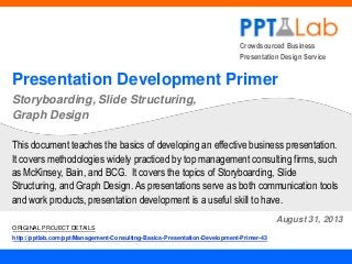 Crowdsourced Business
Presentation Design Service

Presentation Development Primer
Storyboarding, Slide Structuring,
Graph Design
This document teaches the basics of developing an effective business presentation.
It covers methodologies widely practiced by top management consulting firms, such
as McKinsey, Bain, and BCG. It covers the topics of Storyboarding, Slide
Structuring, and Graph Design. As presentations serve as both communication tools
and work products, presentation development is a useful skill to have.
August 31, 2013
ORIGINAL PROJECT DETAILS
http://pptlab.com/ppt/Management-Consulting-Basics-Presentation-Development-Primer-43

 