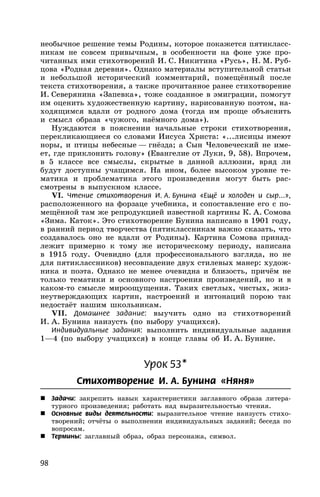 98
необычное решение темы Родины, которое покажется пятикласс-
никам не совсем привычным, в особенности на фоне уже про-
читанных ими стихотворений И. С. Никитина «Русь», Н. М. Руб-
цова «Родная деревня». Однако материалы вступительной статьи
и небольшой исторический комментарий, помещённый после
текста стихотворения, а также прочитанное ранее стихотворение
И. Северянина «Запевка», тоже созданное в эмиграции, помогут
им оценить художественную картину, нарисованную поэтом, на-
ходящимся вдали от родного дома (тогда им проще объяснить
и смысл образа «чужого, наёмного дома»).
Нуждаются в пояснении начальные строки стихотворения,
перекликающиеся со словами Иисуса Христа: «...лисицы имеют
норы, и птицы небесные — гнёзда; а Сын Человеческий не име-
ет, где приклонить голову» (Евангелие от Луки, 9, 58). Впрочем,
в 5 классе все смыслы, скрытые в данной аллюзии, вряд ли
будут доступны учащимся. На ином, более высоком уровне те-
матика и проблематика этого произведения могут быть рас-
смотрены в выпускном классе.
VI. Чтение стихотворения И. А. Бунина «Ещё и холоден и сыр...»,
расположенного на форзаце учебника, и сопоставление его с по-
мещённой там же репродукцией известной картины К. А. Сомова
«Зима. Каток». Это стихотворение Бунина написано в 1901 году,
в ранний период творчества (пятиклассникам важно сказать, что
создавалось оно не вдали от Родины). Картина Сомова принад-
лежит примерно к тому же историческому периоду, написана
в 1915 году. Очевидно (для профессионального взгляда, но не
для пятиклассников) несовпадение двух стилевых манер: худож-
ника и поэта. Однако не менее очевидна и близость, причём не
только тематики и основного настроения произведений, но и в
каком-то смысле мироощущения. Таких светлых, чистых, жиз-
неутверждающих картин, настроений и интонаций порою так
недостаёт нашим школьникам.
VII. Домашнее задание: выучить одно из стихотворений
И. А. Бунина наизусть (по выбору учащихся).
Индивидуальные задания: выполнить индивидуальные задания
1—4 (по выбору учащихся) в конце главы об И. А. Бунине.
Урок 53*
Стихотворение И. А. Бунина «Няня»
 Задачи: закрепить навык характеристики заглавного образа литера-
турного произведения; работать над выразительностью чтения.
 Основные виды деятельности: выразительное чтение наизусть стихо-
творений; отчёты о выполнении индивидуальных заданий; беседа по
вопросам.
 Термины: заглавный образ, образ персонажа, символ.
 