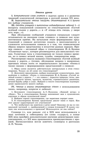 99
Этапы урока
I. Вступительное слово учителя о задачах урока и о развитии
традиций классической литературы в русской поэзии XX века.
II. Выразительное чтение наизусть стихотворений И. А. Бунина
(по выбору учащихся).
III. Отчёты учащихся о выполнении индивидуальных заданий 1—4
(вопросы повышенной сложности по стихотворениям «Густой
зелёный ельник у дороги...» и «У птицы есть гнездо, у зверя
есть нора...»).
При обсуждении сообщений учащихся специально следует
остановиться на значении слова «символ» и символе как худо-
жественном приёме. На начальном этапе формирования пред-
ставлений о символе достаточно сказать о многозначности и
сложности истолкования символа и о том, что символические
образы широко представлены в искусстве разных народов. При-
мер символа — заглавный образ в стихотворении И. А. Бунина
«Солнечные часы», которое рекомендуется для внеклассного чте-
ния. Солнечные часы в стихотворении не только символ време-
ни, но и символ вечной жизни, судьбы, совершенства мира.
Рассмотрение смысла названия стихотворения «Густой зелёный
ельник у дороги...» (точнее, обсуждение вопроса о возможных
причинах отказа поэта от первоначального заглавия «Олень»)
также связано с формированием представлений о символе:
1. Образ оленя является действительно центральным в этом стихо-
творении. Только ли об олене это стихотворение?
2. Дополните предложение, выбрав подходящие словосочетания, при-
ведённые в скобках: «Олень в стихотворении И. А. Бунина „Густой зе-
лёный ельник у дороги...“ — это символ... (красоты природы, силы, дви-
жения, радости жизни, трусости, мужества, стремительного движения,
вечной борьбы добра и зла)». Найдите в тексте стихотворения подтверж-
дение правильности вашего выбора.
IV. Чтение и анализ стихотворения «Няня» с использованием
таких, например, вопросов и заданий:
1. Вспомните стихотворения А. С. Пушкина «Зимний вечер» и
«Няне». Что в стихотворении Бунина напоминает вам о пушкинских
картинах и образе пушкинской няни?
2. Найдите строки стихотворения, где нарисован портрет няни.
3. В стихотворении Бунина представлен диалог няни и героя. Как
этот диалог характеризует его участников?
4. Что необычного вы заметили в речи няни? Знакомы ли вы со спе-
циальной частицей -с, прибавляемой к словам (словоерс)? В каких слу-
чаях она использовалась в прошлом? Используется ли она сейчас?
Словоерс (-с, или раньше -съ) в XIX веке использовался в
знак почтения к собеседнику (от слова «сударь»), в конце
XIX века приобрёл дополнительное значение демонстрации само-
уничижения, а с XX века произносится преимущественно с иро-
нией. Пятиклассники могли заметить словоерсы в рассказах
А. П. Чехова.
 