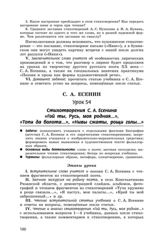 100
5. Какое настроение преобладает в этом стихотворении? Как передать
настроение няни и героя при чтении?
6. Сравните заглавия стихотворений А. С. Пушкина и И. А. Бунина,
которые состоят из одного и того же слова, но в разной падежной фор-
ме. Чем различаются эти заглавия по смыслу?
Пятиклассники должны вспомнить, что пушкинское стихотво-
рение — это послание, стихотворное письмо («Няне»), а в бунин-
ском они могут увидеть картину встречи с няней после долгих
лет разлуки («Няня»).
V. Заключительное слово учителя об особенностях лирических
произведений и о том, что разговор о лирике будет продолжен
на уроках по творчеству другого русского поэта XX века —
С. А. Есенина, а также на специальных занятиях практикума
«Поэзия и проза как формы художественной речи».
VI. Домашнее задание: прочитать статью учебника о С. А. Есе-
нине и ответить устно на вопросы, помещённые после статьи.
С. А. ЕСЕНИН
Урок 54
Стихотворения С. А. Есенина
«Гой ты, Русь, моя родная...»,
«Топи да болота...», «Нивы сжаты, рощи голы...»
 Задачи: познакомить учащихся с отдельными фактами биографии
(детства) С. А. Есенина и его лирическими стихотворениями; закре-
пить знания учащихся о изобразительно-выразительных средствах;
формировать навык выявления в художественном тексте фольклор-
ных образов.
 Основные виды деятельности: слово о поэте; заочная экскурсия; вы-
разительное чтение стихотворения; беседа по вопросам учебника.
 Термины: фольклорные образы, метафора, олицетворение, сравнение.
Этапы урока
I. Вступительное слово учителя о поэзии С. А. Есенина с чте-
нием фрагментов из стихотворений поэта.
II. Заочная экскурсия на родину поэта, в село Константиново
Рязанской области, с демонстрацией слайдов, альбомов, фото-
графий и чтением фрагментов из стихотворений «Туча кружево
в роще связала...», «Я пастух, мои палаты...», «Край ты мой
заброшенный...» и др.
III. Чтение вступительной статьи учебника о С. А. Есенине
и ответы на вопросы, помещённые после статьи.
IV. Чтение и анализ стихотворения «Гой ты, Русь, моя родная...»
с использованием вопросов 1—4 учебника, данных после стихо-
творения, а также комментариев к стихотворению, в которых
 