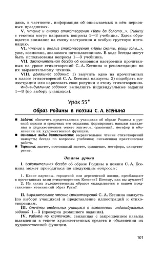101
дана, в частности, информация об описываемых в нём церков-
ных праздниках.
V. Чтение и анализ стихотворения «Топи да болота...». Работу
с текстом могут направить вопросы 1—3 учебника. Здесь обра-
щается внимание на смену настроения и особую грустную инто-
нацию.
VI. Чтение и анализ стихотворения «Нивы сжаты, рощи голы...»,
уже, возможно, знакомого пятиклассникам. В ходе беседы могут
быть использованы вопросы 1—3 учебника.
VII. Заключительная беседа об основном настроении прочитан-
ных на уроке стихотворений С. А. Есенина и рекомендации по
их выразительному чтению.
VIII. Домашнее задание: 1) выучить одно из прочитанных
в классе стихотворений С. А. Есенина наизусть; 2) подобрать ил-
люстрации или нарисовать свои рисунки к этому стихотворению.
Индивидуальные задания: выполнить индивидуальные задания
1—3 (по выбору учащихся).
Урок 55*
Образ Родины в поэзии С. А. Есенина
 Задачи: обогатить представления учащихся об образе Родины в рус-
ской поэзии и средствах его создания; формировать навыки выявле-
ния в художественном тексте эпитетов, сравнений, метафор и объ-
яснения их художественной функции.
 Основные виды деятельности: выразительное чтение стихотворений
наизусть; беседа по вопросам учебника; письменная практическая
работа.
 Термины: эпитет, постоянный эпитет, сравнение, метафора, олицетво-
рение.
Этапы урока
I. Вступительная беседа об образе Родины в поэзии С. А. Есе-
нина может проводиться по следующим вопросам:
1. Какие картины, городской или деревенской жизни, преобладают
в прочитанных вами стихотворениях Есенина? Почему, как вы думаете?
2. Из каких художественных образов складывается в нашем пред-
ставлении есенинский образ Руси?
II. Выразительное чтение стихотворений С. А. Есенина наизусть
(по выбору учащихся) и представление иллюстраций к стихо-
творениям.
III. Отчёты отдельных учащихся о выполнении индивидуальных
заданий 1—3 (проверка домашнего задания).
IV. Работа по карточкам, связанная с закреплением навыка
выявления в тексте художественных средств и объяснения их
художественной функции.
 