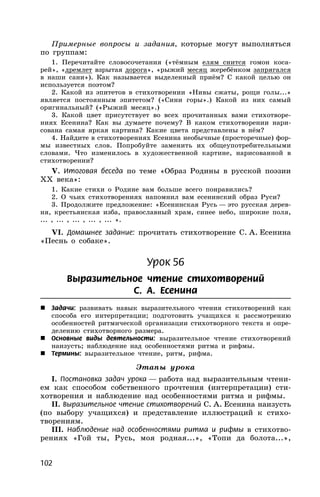 102
Примерные вопросы и задания, которые могут выполняться
по группам:
1. Перечитайте словосочетания («тёмным елям снится гомон коса-
рей», «дремлет взрытая дорога», «рыжий месяц жеребёнком запрягался
в наши сани»). Как называется выделенный приём? С какой целью он
используется поэтом?
2. Какой из эпитетов в стихотворении «Нивы сжаты, рощи голы...»
является постоянным эпитетом? («Сини горы».) Какой из них самый
оригинальный? («Рыжий месяц».)
3. Какой цвет присутствует во всех прочитанных вами стихотворе-
ниях Есенина? Как вы думаете почему? В каком стихотворении нари-
сована самая яркая картина? Какие цвета представлены в нём?
4. Найдите в стихотворениях Есенина необычные (просторечные) фор-
мы известных слов. Попробуйте заменить их общеупотребительными
словами. Что изменилось в художественной картине, нарисованной в
стихотворении?
V. Итоговая беседа по теме «Образ Родины в русской поэзии
XX века»:
1. Какие стихи о Родине вам больше всего понравились?
2. О чьих стихотворениях напомнил вам есенинский образ Руси?
3. Продолжите предложение: «Есенинская Русь — это русская дерев-
ня, крестьянская изба, православный храм, синее небо, широкие поля,
... , ... , ... , ... , ... ».
VI. Домашнее задание: прочитать стихотворение С. А. Есенина
«Песнь о собаке».
Урок 56
Выразительное чтение стихотворений
С. А. Есенина
 Задачи: развивать навык выразительного чтения стихотворений как
способа его интерпретации; подготовить учащихся к рассмотрению
особенностей ритмической организации стихотворного текста и опре-
делению стихотворного размера.
 Основные виды деятельности: выразительное чтение стихотворений
наизусть; наблюдение над особенностями ритма и рифмы.
 Термины: выразительное чтение, ритм, рифма.
Этапы урока
I. Постановка задач урока — работа над выразительным чтени-
ем как способом собственного прочтения (интерпретации) сти-
хотворения и наблюдение над особенностями ритма и рифмы.
II. Выразительное чтение стихотворений С. А. Есенина наизусть
(по выбору учащихся) и представление иллюстраций к стихо-
творениям.
III. Наблюдение над особенностями ритма и рифмы в стихотво-
рениях «Гой ты, Русь, моя родная...», «Топи да болота...»,
 