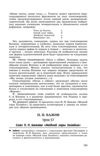 103
«Нивы сжаты, рощи голы...». Учитель может прочитать (про-
скандировать) несколько фрагментов из этих стихотворений,
чтобы продемонстрировать почти единый ритм: размеренный,
хореический. На доске записываются два произвольно выбран-
ных разными учениками четверостишия и обозначается способ
рифмовки, например:
Топи да болота, а
Синий плат небес. б
Хвойной позолотой а
Взвенивает лес. б
Это, разумеется, совпадение, однако все три стихотворения
Есенина, помещённые в учебнике, написаны хореем (трёхстоп-
ным и четырёхстопным). Во всех этих стихотворениях исполь-
зуется парная рифма (в первом и втором — женская и мужская,
в третьем — только женская). Разговор об особенностях поэзии
как формы художественной речи будет продолжен на следующих
занятиях.
IV. Чтение стихотворения «Песнь о собаке». Основная задача
этого этапа урока — расширение представлений учащихся о свое-
образии поэзии Есенина и об изображении мира природы в его
стихотворениях. Можно сказать пятиклассникам о том, что
именно в поэзии Есенина так широко впервые представлен не
только растительный, но и животный мир. Поэту принадлежит
известное определение «братья наши меньшие» (в стихотворении
«Мы теперь уходим понемногу...»).
Стихотворение «Песнь о собаке» производит обычно такое
сильное эмоциональное впечатление, что не нуждается в ком-
ментариях и пояснениях, как и ещё более мрачное, проникнутое
болью и сочувствием по отношению к животным стихотворение
«Корова».
V. Заключительное слово учителя об особенностях поэзии
С. А. Есенина и о развитии традиционных тем Родины и при-
роды в его стихотворениях.
VI. Домашнее задание: 1) прочитать сказ П. П. Бажова «Медной
горы Хозяйка»; 2) нарисовать иллюстрации к одному из эпизо-
дов или образов произведения.
П. П. БАЖОВ
Урок 57
Сказ П. П. Бажова «Медной горы Хозяйка»
 Задачи: познакомить учащихся с отдельными фактами биографии и
творчества П. П. Бажова; дать начальное представление о сказе
на примере сказа «Медной горы Хозяйка»; показать соотношение ре-
ального и фантастического в произведении.
 