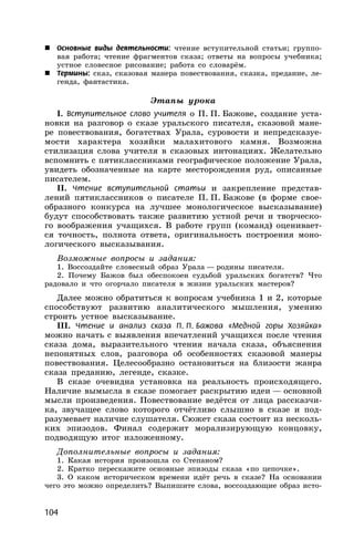 104
 Основные виды деятельности: чтение вступительной статьи; группо-
вая работа; чтение фрагментов сказа; ответы на вопросы учебника;
устное словесное рисование; работа со словарём.
 Термины: сказ, сказовая манера повествования, сказка, предание, ле-
генда, фантастика.
Этапы урока
I. Вступительное слово учителя о П. П. Бажове, создание уста-
новки на разговор о сказе уральского писателя, сказовой мане-
ре повествования, богатствах Урала, суровости и непредсказуе-
мости характера хозяйки малахитового камня. Возможна
стилизация слова учителя в сказовых интонациях. Желательно
вспомнить с пятиклассниками географическое положение Урала,
увидеть обозначенные на карте месторождения руд, описанные
писателем.
II. Чтение вступительной статьи и закрепление представ-
лений пятиклассников о писателе П. П. Бажове (в форме свое-
образного конкурса на лучшее монологическое высказывание)
будут способствовать также развитию устной речи и творческо-
го воображения учащихся. В работе групп (команд) оценивает-
ся точность, полнота ответа, оригинальность построения моно-
логического высказывания.
Возможные вопросы и задания:
1. Воссоздайте словесный образ Урала — родины писателя.
2. Почему Бажов был обеспокоен судьбой уральских богатств? Что
радовало и что огорчало писателя в жизни уральских мастеров?
Далее можно обратиться к вопросам учебника 1 и 2, которые
способствуют развитию аналитического мышления, умению
строить устное высказывание.
III. Чтение и анализ сказа П. П. Бажова «Медной горы Хозяйка»
можно начать с выявления впечатлений учащихся после чтения
сказа дома, выразительного чтения начала сказа, объяснения
непонятных слов, разговора об особенностях сказовой манеры
повествования. Целесообразно остановиться на близости жанра
сказа преданию, легенде, сказке.
В сказе очевидна установка на реальность происходящего.
Наличие вымысла в сказе помогает раскрытию идеи — основной
мысли произведения. Повествование ведётся от лица рассказчи-
ка, звучащее слово которого отчётливо слышно в сказе и под-
разумевает наличие слушателя. Сюжет сказа состоит из несколь-
ких эпизодов. Финал содержит морализирующую концовку,
подводящую итог изложенному.
Дополнительные вопросы и задания:
1. Какая история произошла со Степаном?
2. Кратко перескажите основные эпизоды сказа «по цепочке».
3. О каком историческом времени идёт речь в сказе? На основании
чего это можно определить? Выпишите слова, воссоздающие образ исто-
 