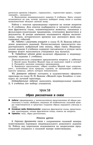 105
рического времени («барин», «приказчик», «крепостное право», «управ-
ляющий», «вольная»).
4. Выполнение индивидуального задания 2 учебника. Здесь следует
остановиться на том, почему писатель выбирает жанр сказа и какими
возможностями обладает данный жанр.
Работа с текстом произведения строится на основе вопросов
1—8 учебника. Для ответов подбираются и читаются необходи-
мые фрагменты сказа, комментируются моменты, связанные с
фольклорно-сказочными традициями, сочетанием фантастики и
реальности. В центре внимания оказываются образы малахит-
ницы, героя, исторического времени как значимого фона опи-
сываемых событий.
IV. Работа с рисунками учащихся к сказу П. П. Бажова (обсуж-
дение домашнего задания). Пятиклассникам предлагается оха-
рактеризовать выбранный ими эпизод, образ героя. Индивиду-
альное задание 5 учебника содержит письменную и устную часть
(первая может выполняться учащимися под музыку).
V. Подведение итогов урока включает обращение к индивиду-
альному заданию 1 учебника.
Дополнительно учащимся предлагаются вопросы и задания:
1. Какой наказ Хозяйки Медной горы не выполнил герой и почему?
2. Раскройте значение концовки произведения.
3. Завершите предложение: «Образ хозяйки Медной горы олицетво-
ряет... (стихийные силы природы, суровые, не прощающие слабости;
красоту природы, забыть которую невозможно)».
VI. Домашнее задание: составить и художественно оформить
кроссворд по сказу П. П. Бажова «Медной горы Хозяйка» к кон-
курсу на лучший кроссворд.
Индивидуальные задания: выполнить индивидуальные задания
2, 5 учебника (по выбору учащихся).
Урок 58
Образ рассказчика в сказе
 Задачи: сформировать у пятиклассников представления об образе рас-
сказчика в сказе; обобщить сведения об особенностях сказовой мане-
ры повествователя и средствах создания образа народного умельца в
сказе.
 Основные виды деятельности: пересказ фрагментов сказа; представле-
ние кроссвордов; чтение фрагментов сказа; ответы на вопросы.
 Термины: сказ, образ рассказчика.
Этапы урока
I. Пересказ фрагмента сказа с сохранением сказовой манеры
повествования (проверка индивидуального домашнего задания
5). Работа над пересказом основывается на закреплении пред-
ставлений учащихся о сказовой манере повествования.
 