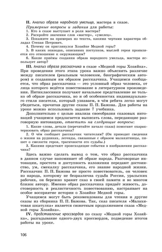106
II. Анализ образа народного умельца, мастера в сказе.
Примерные вопросы и задания для работы:
1. Кто в сказе выступает в роли мастера?
2. Раскройте значения слов «мастер», «умелец».
3. Покажите на примерах из текста, какими чертами характера об-
ладал Степан Петрович.
4. Почему он приглянулся Хозяйке Медной горы?
5. В каких эпизодах, описаниях поступков, мыслей героя проявля-
ется его отношение к окружающим?
6. Какие приёмы создания образа народного умельца, мастера ис-
пользует автор?
III. Анализ образа рассказчика в сказе «Медной горы Хозяйка».
При проведении этого этапа урока важно объяснить различие
между писателем (реальным человеком, биографическим авто-
ром) и созданным им образом рассказчика. Учащимся сообща-
ется, что образ рассказчика — это условный образ человека, от
лица которого ведётся повествование в литературном произведе-
нии. Пятиклассники получают начальное представление не толь-
ко об образе рассказчика, но и об особенностях индивидуально-
го стиля писателя, который узнаваем, в чём ребята легко могут
убедиться, прочитав другие сказы П. П. Бажова. Для работы на
уроке можно использовать задание 7 учебника.
Дополнительно с целью анализа своеобразия сказовых инто-
наций учащимся предлагается выписать слова, передающие раз-
говорную интонацию, ответить на следующие вопросы:
1. Какие слова, детали (перечитайте начало сказа) помогают охарак-
теризовать образ рассказчика?
2. О чём сообщает рассказчик читателям? (Он приводит сведения
о жизни на рудниках, легенды, связанные с образом малахитницы, пи-
шет о смелости героя, трагичности его судьбы.)
3. Какими предстают происходящие события в изображении рассказ-
чика?
Здесь важно сделать вывод о том, что образ рассказчика
в данном случае напоминает об образе народа. Разговорные ин-
тонации, простота и доступность изложения передают достоин-
ство, ум, смекалку рассказчика, его знание народной жизни.
Рассказчик П. П. Бажова не просто повествователь, он человек
из народа, которому не безразлична судьба России, уральских
рабочих, он бережно хранит сказ в своей памяти и во многом
близок автору. Именно образ рассказчика придаёт живость, до-
стоверность и реалистичность повествованию, настраивает на
особое восприятие истории о Хозяйке Медной горы.
Учащимся могут быть рекомендованы для чтения и другие
сказы из сборника П. П. Бажова. Так, сказ писателя «Малахи-
товая шкатулка» является сюжетным продолжением сказа «Мед-
ной горы Хозяйка».
IV. Представление кроссвордов по сказу «Медной горы Хозяй-
ка», разгадывание одного-двух кроссвордов, подведение итогов
работы на уроке.
 