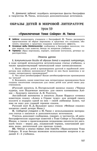 107
V. Домашнее задание: подобрать интересные факты биографии
и творчества М. Твена, используя дополнительные источники.
ОБРАЗЫ ДЕТЕЙ В МИРОВОЙ ЛИТЕРАТУРЕ
Урок 59
«Приключения Тома Сойера» М. Твена
 Задачи: познакомить учащихся с биографией М. Твена; расширить
представления об образе персонажа и средствах его создания; обо-
гатить сведения о средствах создания комического эффекта.
 Основные виды деятельности: сообщения о биографии писателя; чте-
ние первых глав повести; беседа по вопросам учебника.
 Термины: образ персонажа, портрет, описание поступков, речевая ха-
рактеристика.
Этапы урока
I. Вступительная беседа об образах детей в мировой литературе,
в ходе которой используется вступительная статья учебника, а
также предшествующий читательский опыт пятиклассников:
1. Какие образы детей в произведениях русской и зарубежной лите-
ратуры вам особенно запомнились? Какие из них были вынесены в за-
главие литературного произведения?
2. Что такое автобиография? Какие автобиографические произведения
вы читали?
3. Вспомните, какие известные вам литературные произведения были
созданы писателями специально для своих детей или детей своих род-
ственников.
(Русский писатель А. Погорельский написал сказку «Чёрная
курица, или Подземные жители» для своего племянника Алё-
ши — будущего писателя А. К. Толстого.
Английский математик и писатель Льюис Кэрролл сочинил
известную сказку «Алиса в Стране чудес» для дочерей своего
коллеги и подарил одной из них — своей любимице Алисе, чьё
имя он взял для главной героини сказки.
Русский поэт К. Д. Бальмонт цикл стихов «Фейные сказки»
посвятил своей дочери Нине.)
II. Сообщения учащихся о М. Твене с использованием материа-
лов статьи о писателе и дополнительных источников.
Учитель дополняет сообщения, говорит, в частности, об авто-
биографическом характере повестей о Томе Сойере и Гекльберри
Финне, а также о происхождении псевдонима писателя (от англ.
mark twain — мерка два, лоцманский термин, означавший уро-
вень воды, достаточный для прохода судна).
III. Чтение и анализ первых глав повести «Приключения Тома
Сойера». В ходе беседы возможно использование вопросов и за-
даний 2—5 учебника.
 