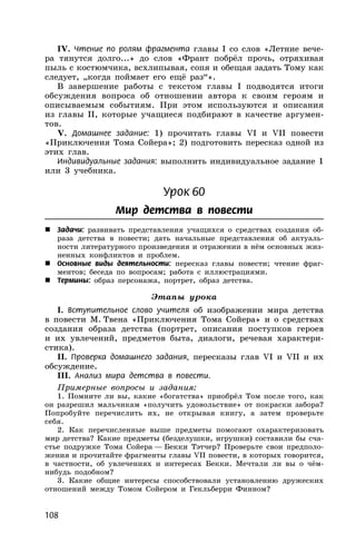 108
IV. Чтение по ролям фрагмента главы I со слов «Летние вече-
ра тянутся долго...» до слов «Франт побрёл прочь, отряхивая
пыль с костюмчика, всхлипывая, сопя и обещая задать Тому как
следует, „когда поймает его ещё раз“».
В завершение работы с текстом главы I подводятся итоги
обсуждения вопроса об отношении автора к своим героям и
описываемым событиям. При этом используются и описания
из главы II, которые учащиеся подбирают в качестве аргумен-
тов.
V. Домашнее задание: 1) прочитать главы VI и VII повести
«Приключения Тома Сойера»; 2) подготовить пересказ одной из
этих глав.
Индивидуальные задания: выполнить индивидуальное задание 1
или 3 учебника.
Урок 60
Мир детства в повести
 Задачи: развивать представления учащихся о средствах создания об-
раза детства в повести; дать начальные представления об актуаль-
ности литературного произведения и отражении в нём основных жиз-
ненных конфликтов и проблем.
 Основные виды деятельности: пересказ главы повести; чтение фраг-
ментов; беседа по вопросам; работа с иллюстрациями.
 Термины: образ персонажа, портрет, образ детства.
Этапы урока
I. Вступительное слово учителя об изображении мира детства
в повести М. Твена «Приключения Тома Сойера» и о средствах
создания образа детства (портрет, описания поступков героев
и их увлечений, предметов быта, диалоги, речевая характери-
стика).
II. Проверка домашнего задания, пересказы глав VI и VII и их
обсуждение.
III. Анализ мира детства в повести.
Примерные вопросы и задания:
1. Помните ли вы, какие «богатства» приобрёл Том после того, как
он разрешил мальчикам «получить удовольствие» от покраски забора?
Попробуйте перечислить их, не открывая книгу, а затем проверьте
себя.
2. Как перечисленные выше предметы помогают охарактеризовать
мир детства? Какие предметы (безделушки, игрушки) составили бы сча-
стье подружке Тома Сойера — Бекки Тэтчер? Проверьте свои предполо-
жения и прочитайте фрагменты главы VII повести, в которых говорится,
в частности, об увлечениях и интересах Бекки. Мечтали ли вы о чём-
нибудь подобном?
3. Какие общие интересы способствовали установлению дружеских
отношений между Томом Сойером и Гекльберри Финном?
 