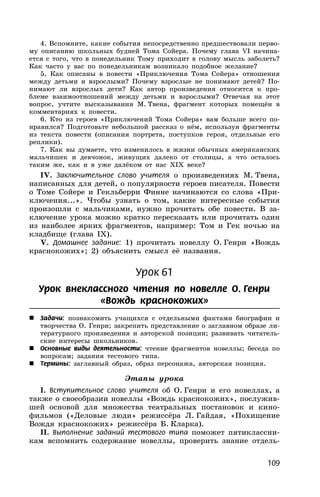 109
4. Вспомните, какие события непосредственно предшествовали перво-
му описанию школьных будней Тома Сойера. Почему глава VI начина-
ется с того, что в понедельник Тому приходит в голову мысль заболеть?
Как часто у вас по понедельникам возникало подобное желание?
5. Как описаны в повести «Приключения Тома Сойера» отношения
между детьми и взрослыми? Почему взрослые не понимают детей? По-
нимают ли взрослых дети? Как автор произведения относится к про-
блеме взаимоотношений между детьми и взрослыми? Отвечая на этот
вопрос, учтите высказывания М. Твена, фрагмент которых помещён в
комментариях к повести.
6. Кто из героев «Приключений Тома Сойера» вам больше всего по-
нравился? Подготовьте небольшой рассказ о нём, используя фрагменты
из текста повести (описания портрета, поступков героя, отдельные его
реплики).
7. Как вы думаете, что изменилось в жизни обычных американских
мальчишек и девчонок, живущих далеко от столицы, а что осталось
таким же, как и в уже далёком от нас XIX веке?
IV. Заключительное слово учителя о произведениях М. Твена,
написанных для детей, о популярности героев писателя. Повести
о Томе Сойере и Гекльберри Финне начинаются со слова «При-
ключения...». Чтобы узнать о том, какие интересные события
произошли с мальчиками, нужно прочитать обе повести. В за-
ключение урока можно кратко пересказать или прочитать один
из наиболее ярких фрагментов, например: Том и Гек ночью на
кладбище (глава IX).
V. Домашнее задание: 1) прочитать новеллу О. Генри «Вождь
краснокожих»; 2) объяснить смысл её названия.
Урок 61
Урок внеклассного чтения по новелле О. Генри
«Вождь краснокожих»
 Задачи: познакомить учащихся с отдельными фактами биографии и
творчества О. Генри; закрепить представление о заглавном образе ли-
тературного произведения и авторской позиции; развивать читатель-
ские интересы школьников.
 Основные виды деятельности: чтение фрагментов новеллы; беседа по
вопросам; задания тестового типа.
 Термины: заглавный образ, образ персонажа, авторская позиция.
Этапы урока
I. Вступительное слово учителя об О. Генри и его новеллах, а
также о своеобразии новеллы «Вождь краснокожих», послужив-
шей основой для множества театральных постановок и кино-
фильмов («Деловые люди» режиссёра Л. Гайдая, «Похищение
Вождя краснокожих» режиссёра Б. Кларка).
II. Выполнение заданий тестового типа поможет пятиклассни-
кам вспомнить содержание новеллы, проверить знание отдель-
 