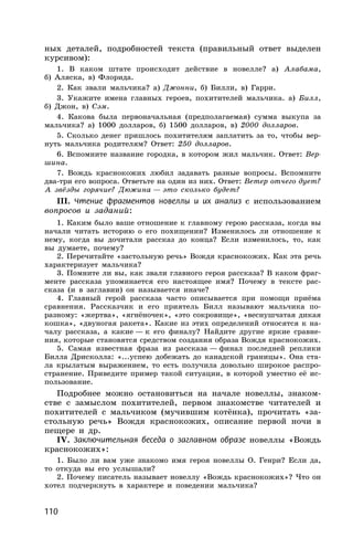 110
ных деталей, подробностей текста (правильный ответ выделен
курсивом):
1. В каком штате происходит действие в новелле? а) Алабама,
б) Аляска, в) Флорида.
2. Как звали мальчика? а) Джонни, б) Билли, в) Гарри.
3. Укажите имена главных героев, похитителей мальчика. а) Билл,
б) Джон, в) Сэм.
4. Какова была первоначальная (предполагаемая) сумма выкупа за
мальчика? а) 1000 долларов, б) 1500 долларов, в) 2000 долларов.
5. Сколько денег пришлось похитителям заплатить за то, чтобы вер-
нуть мальчика родителям? Ответ: 250 долларов.
6. Вспомните название городка, в котором жил мальчик. Ответ: Вер-
шина.
7. Вождь краснокожих любил задавать разные вопросы. Вспомните
два-три его вопроса. Ответьте на один из них. Ответ: Ветер отчего дует?
А звёзды горячие? Дюжина — это сколько будет?
III. Чтение фрагментов новеллы и их анализ с использованием
вопросов и заданий:
1. Каким было ваше отношение к главному герою рассказа, когда вы
начали читать историю о его похищении? Изменилось ли отношение к
нему, когда вы дочитали рассказ до конца? Если изменилось, то, как
вы думаете, почему?
2. Перечитайте «застольную речь» Вождя краснокожих. Как эта речь
характеризует мальчика?
3. Помните ли вы, как звали главного героя рассказа? В каком фраг-
менте рассказа упоминается его настоящее имя? Почему в тексте рас-
сказа (и в заглавии) он называется иначе?
4. Главный герой рассказа часто описывается при помощи приёма
сравнения. Рассказчик и его приятель Билл называют мальчика по-
разному: «жертва», «ягнёночек», «это сокровище», «веснушчатая дикая
кошка», «двуногая ракета». Какие из этих определений относятся к на-
чалу рассказа, а какие — к его финалу? Найдите другие яркие сравне-
ния, которые становятся средством создания образа Вождя краснокожих.
5. Самая известная фраза из рассказа — финал последней реплики
Билла Дрисколла: «...успею добежать до канадской границы». Она ста-
ла крылатым выражением, то есть получила довольно широкое распро-
странение. Приведите пример такой ситуации, в которой уместно её ис-
пользование.
Подробнее можно остановиться на начале новеллы, знаком-
стве с замыслом похитителей, первом знакомстве читателей и
похитителей с мальчиком (мучившим котёнка), прочитать «за-
стольную речь» Вождя краснокожих, описание первой ночи в
пещере и др.
IV. Заключительная беседа о заглавном образе новеллы «Вождь
краснокожих»:
1. Было ли вам уже знакомо имя героя новеллы О. Генри? Если да,
то откуда вы его услышали?
2. Почему писатель называет новеллу «Вождь краснокожих»? Что он
хотел подчеркнуть в характере и поведении мальчика?
 