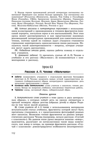 112
2. Каким героям произведений детской литературы поставлены па-
мятники? Приведите как можно больше примеров. Где поставлены эти
памятники? (Русалочка (Копенгаген, Дания), Том Сойер и Гекльберри
Финн (Ганнибал, США), бременские музыканты (Бремен, Германия),
Пиноккио (селение Коллоди, Италия), барон Мюнхгаузен (Москва, Рос-
сия), Муму (Петербург, Россия), Белый Бим Чёрное Ухо (Воронеж, Рос-
сия), Мальчиш-Кибальчиш (Москва, Россия) и др.)
III. Устные рассказы о литературных персонажах с использова-
нием иллюстраций к произведениям и чтением фрагментов (опи-
саний портрета, поступков героя и его высказываний). Этот этап
урока может рассматриваться и как представление взаимных
рекомендаций литературных произведений для самостоятельного
чтения, поэтому одной из главных задач учащихся становится
стремление заинтересовать одноклассников своим рассказом. По-
казатель такой заинтересованности — вопросы, которые учащи-
еся могут задать рассказчику.
IV. Подведение итогов урока, оценка работы команд и отдель-
ных учащихся.
V. Домашнее задание: 1) прочитать статью об А. П. Чехове в
учебнике и его рассказ «Мальчики»; 2) познакомиться с ком-
ментариями к рассказу.
Урок 63
Рассказ А. П. Чехова «Мальчики»
 Задачи: познакомить учащихся с отдельными фактами биографии
(детства) А. П. Чехова; закрепить навык устной характеристики за-
главного (собирательного) образа литературного произведения; дать
начальное представление о юморе.
 Основные виды деятельности: слово учителя о писателе; чтение рас-
сказа; беседа по вопросам учебника; письменная творческая работа.
 Термины: юмор, заглавный образ, собирательный образ.
Этапы урока
I. Вступительное слово учителя о теме урока и двух централь-
ных образах, о которых пойдёт речь на уроках литературы в
третьей четверти: образе детства (образах детей) и образе Роди-
ны (в том числе малой родины).
II. Слово учителя об А. П. Чехове с использованием материалов
вступительной статьи учебника, фрагменты которой могут быть
прочитаны учащимися, и с представлением фотографий родных
мест писателя. Возможно чтение фрагментов из ранних юмори-
стических рассказов Чехова (например, начало рассказа «Случай
с классиком»). На данном этапе урока вводится понятие «юмор»,
выясняется, различают ли пятиклассники такие виды комиче-
ского, как юмор и сатира, на примере фрагмента рассказа «Слу-
чай с классиком» демонстрируются особенности несатирическо-
 