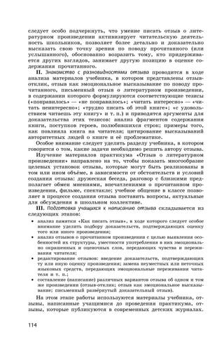 114
следует особо подчеркнуть, что умение писать отзыв о лите-
ратурном произведении активизирует читательскую деятель-
ность школьников, позволяет более детально и доказательно
высказать свою точку зрения по поводу прочитанного (или
услышанного), обоснованно возразить тому, кто придержива-
ется других взглядов, занимает другую позицию в оценке со-
держания прочитанного.
II. Знакомство с разновидностями отзыва проводится в ходе
анализа материалов учебника, в котором представлены отзыв-
отклик, отзыв как эмоциональное высказывание по поводу про-
читанного, письменный отзыв о литературном произведении,
в содержании которого формулируются соответствующие тезисы
(«понравилось» — «не понравилось»; «читать интересно» — «чи-
тать неинтересно»; «трудно писать об этой книге»; «с удоволь-
ствием читаешь эту книгу» и т. п.) и приводятся аргументы для
доказательства этих тезисов: анализ фрагментов содержания
книги, поступков героев, полюбившихся строк; примеры того,
как повлияла книга на читателя; цитирование высказываний
авторитетных людей о книге и её проблематике.
Особое внимание следует уделить разделу учебника, в котором
говорится о том, какие задачи необходимо решить автору отзыва.
Изучение материалов практикума «Отзыв о литературном
произведении» направлено на то, чтобы показать многообразие
целевых установок отзыва, которые могут быть реализованы в
том или ином объёме, в зависимости от обстоятельств и условий
создания отзыва: дружеская беседа, разговор с близкими пред-
полагает обмен мнениями, впечатлениями о прочитанном про-
изведении, фильме, спектакле; учебное общение в классе позво-
ляет в процессе создания отзыва поставить вопросы, актуальные
для обсуждения в школьном коллективе.
III. Подготовка учащихся к написанию отзыва складывается из
следующих этапов:
• анализ памятки «Как писать отзыв», в ходе которого следует особое
внимание уделить подбору доказательств, подтверждающих оценку
того или иного произведения;
• анализ отзывов о прочитанном произведении с целью выявления осо-
бенностей их структуры, уместности употребления в них эмоциональ-
но окрашенных и оценочных слов, передающих чувства и пережи-
вания читателя;
• редактирование отзывов: введение доказательств, подтверждающих
ту или иную оценку произведения; замена неуместных или неточных
языковых средств, передающих эмоциональные переживания чита-
теля и т. п.;
• составление (написание) различных вариантов отзыва об одном и том
же произведении (отзыв-отклик; отзыв как эмоциональное высказы-
вание; письменный развёрнутый доказательный отзыв).
На этом этапе работы используются материалы учебника, от-
зывы, написанные учащимися до проведения практикума, от-
зывы, которые публикуются в современных детских журналах.
 