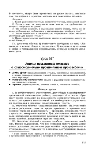 115
В частности, могут быть прочитаны на уроке отзывы, написан-
ные учащимися в процессе выполнения домашнего задания.
Вопросы:
1. Какой разновидности отзыва соответствует отзыв, написанный вами?
2. Соответствуют ли написанные вами отзывы тем требованиям, о
которых говорилось на уроке?
3. Что нужно изменить в содержании вашего отзыва, чтобы он от-
вечал необходимым требованиям к высказываниям подобного рода?
4. Какие оценочные и эмоционально окрашенные слова являются
уместными для вашего отзыва?
5. Какие доказательства необходимо ввести в содержание вашего от-
зыва? Почему?
IV. Домашнее задание: 1) подготовьте сообщение на тему «Ан-
нотация и отзыв: общее и различное»; 2) напишите аннотацию
и отзыв о литературном произведении, героями которого явля-
ются дети.
Урок 66*
Анализ письменных отзывов
о самостоятельно прочитанном произведении
 Задачи урока: проанализировать отзывы, написанные школьниками,
с целью совершенствования умений создавать высказывания подоб-
ного характера1
.
 Основные виды деятельности: анализ и редактирование самостоятель-
но созданных отзывов.
 Термины: редактирование, речевые ошибки, текстовые ошибки.
Этапы урока
I. Во вступительном слове учитель даёт общую характеристику
проделанной школьниками работе, оценивает её в целом, обра-
щает особое внимание на возможность совершенствования соз-
данных учащимися высказываний, на необходимость улучшения
их содержания в процессе редактирования текста.
II. Уточнение понятия «редактирование текста». На этом этапе
учитель раскрывает понятие «редактирование» в процессе тол-
кования термина: редактировать — проверять, исправлять текст
с целью его совершенствования. Для достижения поставленной
цели необходимо неоднократно вдумчиво прочитать текст и вы-
явить ошибки, допущенные при его создании.
III. Уточнение понятий «речевые ошибки», «текстовые ошиб-
ки». Важно подчеркнуть, что при создании любого текста автор
может допустить различного рода ошибки: орфографические и
пунктуационные (устраняются в процессе актуализации правил,
1
Урок может быть проведён после написания учащимися отзывов
о прочитанном произведении и проверки их учителем.
 