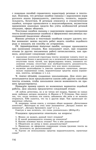 116
с помощью пособий справочного характера); речевые и тексто-
вые. Поясним, что речевые ошибки связаны с нарушением норм
русского языка (правильность, уместность, точность, вырази-
тельность, богатство). К речевым относятся и стилистические
ошибки, которые проявляются в нецелесообразном, неуместном
применении языковых средств без учёта особенностей речевой
ситуации, сферы общения.
Текстовые ошибки связаны с нарушением правил построения
текста (композиционные ошибки) и оформления письменных вы-
сказываний (выделение абзацев).
Именно речевым и текстовым ошибкам следует уделить осо-
бое внимание: важно научить ребят видеть ошибки подобного
рода и показать им способы их устранения.
IV. Характеристика типичных ошибок, которые проявляются
при написании отзывов. Как показывает опыт, при создании
отзыва (и других письменных работ) пятиклассники, как пра-
вило, допускают следующие ошибки:
• нарушение логической структуры текста: неумение членить текст на
смысловые блоки и располагать их в логической последовательности;
отсутствие таких частей, как формулировка тезиса, основного по-
ложения отзыва; отсутствие или неубедительность доказательств,
необходимых для подтверждения того или иного положения;
• неумение целесообразно и уместно применять оценочные, эмоцио-
нально окрашенные слова, выразительные средства языка (сравне-
ния, эпитеты, метафоры и т. п.).
V. Анализ отзывов, созданных школьниками. Для этого рас-
печатываются (или предъявляются каким-либо другим способом)
тексты отзывов, чтобы школьники имели возможность их пра-
вить (редактировать).
Приведём пример одного из возможных вариантов подобной
работы. Для анализа предлагается следующий отзыв:
«Я люблю детективы, но я не читаю всё подряд. Одними из самых
моих любимых авторов являются А. Иванов и Т. Устинова. Они пишут
так, что, когда читаешь эти книги, забываешь обо всём и не можешь
оторваться. Тебе кажется, что ты в другом мире. Там происходят не-
вероятные события.
Я, например, читаю книги, у которых общее название „Детективное
агентство“. Некоторые из этих книг называются: „Загадка ловких мо-
шенников“, „Загадка бронзового льва“ и т. д.
Советую и вам почитать, это очень увлекательно» (Фёдор И.).
Учащимся предлагается ответить на вопросы:
1. Можно ли назвать данный текст отзывом?
2. К какой разновидности отзывов он относится?
3. Какова основная мысль отзыва? Что в нём доказывается?
4. Убедителен ли автор в своих доказательствах?
5. Правильно ли оформлено содержание отзыва (деление текста на
части, логичность их расположения)?
6. Удачно ли использованы средства выразительности, оценочные
слова?
 