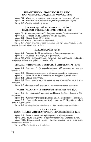 10
ПРАКТИКУМ. МОНОЛОГ И ДИАЛОГ
КАК СРЕДСТВА СОЗДАНИЯ ОБРАЗА (1/3)
Урок 78. Монолог и диалог как средства создания образа.
Урок 79. Работа над речевой характеристикой героя.
Урок 80. Резервный урок.
ОБРАЗЫ ДЕТЕЙ В ПОЭЗИИ И ПРОЗЕ
ВЕЛИКОЙ ОТЕЧЕСТВЕННОЙ ВОЙНЫ (3/5)
Урок 81. Стихотворение А. Т. Твардовского «Рассказ танкиста».
Урок 82. Повесть В. П. Катаева «Сын полка».
Урок 83. Образ Вани Солнцева.
Урок 84. Смысл названия повести.
Урок 85. Урок внеклассного чтения по произведениям о Ве-
ликой Отечественной войне.
В. П. АСТАФЬЕВ (2/3)
Урок 86. Рассказ В. П. Астафьева «Васюткино озеро».
Урок 87. Человек и природа в рассказе.
Урок 88. Урок внеклассного чтения по рассказу В. П. Ас-
тафьева «Зачем я убил коростеля?».
ОБРАЗЫ ЖИВОТНЫХ В МИРОВОЙ ЛИТЕРАТУРЕ (5/6)
Урок 89. Рассказ Э. Сетона-Томпсона «Королевская анало-
станка».
Урок 90. Образы животных и образы людей в рассказе.
Урок 91. Рассказ Ю. П. Казакова «Арктур — гончий пёс».
Урок 92. Образ Арктура.
Урок 93. Урок внеклассного чтения по произведениям о жи-
вотных.
Урок 94. Письменный отзыв с использованием цитат.
ЖАНР РАССКАЗА В МИРОВОЙ ЛИТЕРАТУРЕ (3/4)
Урок 95. Детективный рассказ А. Конан Дойла «Камень Ма-
зарини».
Урок 96. Юмористический рассказ М. М. Зощенко «Галоша».
Урок 97. Научно-фантастический рассказ Р. Брэдбери «Всё
лето в один день».
Урок 98. Письменные отзывы о прочитанном рассказе.
ПР АКТИКУМ.
ТЕМА И ИДЕЯ ЛИТЕРАТУРНОГО ПРОИЗВЕДЕНИЯ (2/4)
Урок 99. Тема и идея литературного произведения.
Урок 100. Тема природы в художественной литературе.
Урок 101. Итоговый урок. Рекомендации книг для вне-
классного чтения.
Урок 102. Резервный урок.
 