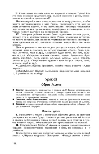 118
2. Какие новые для себя слова вы встретили в повести Грина? Как
эти слова помогают представить мир, полный опасности и риска, неожи-
данных открытий и приключений?
Начало первой главы стоит прочитать самому учителю, чтобы
ввести пятиклассников в мир Грина, представить этот мир во
всём богатстве красок, с его необычными, зачастую сложными
для истолкования сравнениями, метафорами и символами, о ко-
торых пойдёт разговор на следующих уроках.
IV. Словарная работа может быть отдельным этапом урока,
потому что в художественном мире Грина учащимся встретит-
ся много специальных морских терминов (в основном иностран-
ного происхождения), значение которых может быть им неиз-
вестно.
Можно разделить все новые для учащихся слова, объяснение
которых дано в сносках, на четыре группы: «Порт» (мол, при-
чал, мостки, сваи и др.), «Морские суда» (бот, вельбот, гали-
от и др.), «Морские снасти» (мачта, шкот, брашпиль, буш-
прит, бакборт, леер, вант, стеньга, салинг, клюз, кливер,
кнеки и др.), «Управление судами» (навигация, лоция, галс,
штиль, норд и др.).
V. Домашнее задание: прочитать первую главу повести «Алые
паруса».
Индивидуальные задания: выполнить индивидуальные задания
1, 2 учебника по выбору.
Урок 68
Образ Ассоль
 Задачи: продолжить знакомство с миром А. С. Грина; формировать
навык создания устного рассказа о литературном персонаже с ис-
пользованием цитирования; показать связь художественного мира
повести со сказочным миром.
 Основные виды деятельности: чтение и анализ фрагментов повести;
беседа по вопросам учебника; составление плана рассказа об Ассоль.
 Термины: художественный образ, образ персонажа, образ события, об-
раз предмета, портрет.
Этапы урока
I. Знакомство с темой и основными задачами урока, на котором
учащиеся не только будут готовить устные рассказы об Ассоль
и других действующих лицах первой главы, но и отметят в тек-
сте повести черты, сближающие это произведение со сказкой.
II. Вступительная беседа об Ассоль и других художественных
образах, непосредственно связанных с нею, по вопросам 1—7
учебника.
В ходе беседы ещё раз прозвучат отдельные фрагменты первой
главы: «„Чёрная игрушка“ Лонгрена», «Беседа Ассоль с вооб-
 