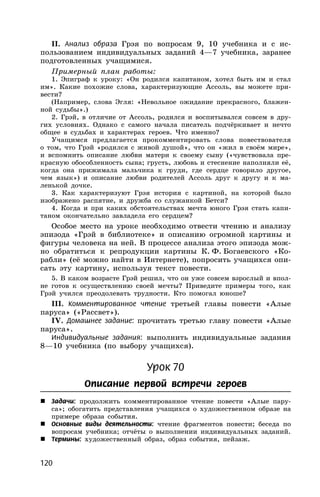 120
II. Анализ образа Грэя по вопросам 9, 10 учебника и с ис-
пользованием индивидуальных заданий 4—7 учебника, заранее
подготовленных учащимися.
Примерный план работы:
1. Эпиграф к уроку: «Он родился капитаном, хотел быть им и стал
им». Какие похожие слова, характеризующие Ассоль, вы можете при-
вести?
(Например, слова Эгля: «Невольное ожидание прекрасного, блажен-
ной судьбы».)
2. Грэй, в отличие от Ассоль, родился и воспитывался совсем в дру-
гих условиях. Однако с самого начала писатель подчёркивает и нечто
общее в судьбах и характерах героев. Что именно?
Учащимся предлагается прокомментировать слова повествователя
о том, что Грэй «родился с живой душой», что он «жил в своём мире»,
и вспомнить описание любви матери к своему сыну («чувствовала пре-
красную обособленность сына; грусть, любовь и стеснение наполняли её,
когда она прижимала мальчика к груди, где сердце говорило другое,
чем язык») и описание любви родителей Ассоль друг к другу и к ма-
ленькой дочке.
3. Как характеризуют Грэя история с картиной, на которой было
изображено распятие, и дружба со служанкой Бетси?
4. Когда и при каких обстоятельствах мечта юного Грэя стать капи-
таном окончательно завладела его сердцем?
Особое место на уроке необходимо отвести чтению и анализу
эпизода «Грэй в библиотеке» и описанию огромной картины и
фигуры человека на ней. В процессе анализа этого эпизода мож-
но обратиться к репродукции картины К. Ф. Богаевского «Ко-
рабли» (её можно найти в Интернете), попросить учащихся опи-
сать эту картину, используя текст повести.
5. В каком возрасте Грэй решил, что он уже совсем взрослый и впол-
не готов к осуществлению своей мечты? Приведите примеры того, как
Грэй учился преодолевать трудности. Кто помогал юноше?
III. Комментированное чтение третьей главы повести «Алые
паруса» («Рассвет»).
IV. Домашнее задание: прочитать третью главу повести «Алые
паруса».
Индивидуальные задания: выполнить индивидуальные задания
8—10 учебника (по выбору учащихся).
Урок 70
Описание первой встречи героев
 Задачи: продолжить комментированное чтение повести «Алые пару-
са»; обогатить представления учащихся о художественном образе на
примере образа события.
 Основные виды деятельности: чтение фрагментов повести; беседа по
вопросам учебника; отчёты о выполнении индивидуальных заданий.
 Термины: художественный образ, образ события, пейзаж.
 