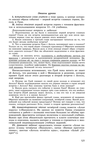 121
Этапы урока
I. Вступительное слово учителя о теме урока, в центре которо-
го анализ образа события — первой встречи главных героев, Ас-
соль и Грэя.
II. Анализ описания первой встречи героев с чтением фрагмен-
тов и использованием вопросов 11—14 учебника.
Дополнительные вопросы и задания:
1. Подготовлены ли вы были к описанию первой встречи главных
героев? Стала ли эта встреча неожиданностью для вас или после про-
чтения первых глав вы ждали именно этого момента?
2. Какие описания в третьей главе настраивают читателя на то, что
это будет весьма необычная встреча?
3. Что в описании встречи Грэя с Ассоль напоминает вам о сказках?
Только ли то, что герой видит «спящую красавицу»? Обратите внимание
на описание природы. Какую роль в этом эпизоде играет образ «старин-
ного дорогого кольца»? Как вы объясните выделенные в этом фрагмен-
те слова:
«Когда он наконец встал, склонность к необычайному застала его
врасплох с решимостью и вдохновением раздражённой женщины. За-
думчиво уступая ей, он снял с пальца старинное дорогое кольцо, не без
основания размышляя, что, может быть, этим подсказывает жизни нечто
существенное, подобное орфографии. Он бережно опустил кольцо на ма-
лый мизинец, белевший из-под затылка»?
Пятиклассники вспоминают, что Грэй пока ничего не знает
об Ассоль, что разговор о ней с Меннерсом и решение, которое
примет Грэй после этого разговора и второй встречи с Ассоль,
ещё впереди.
4. Почему же Грэй снимает со своей руки кольцо и оставляет его
Ассоль? Какое подтверждение нашли его первые эмоции в сцене второй
встречи с Ассоль? Как описаны чувства Грэя в этом эпизоде?
5. Какую роль сыграло это событие в жизни Грэя? Можно ли гово-
рить, зная содержание только первых трёх глав повести, что эта необыч-
ная встреча (Грэй дважды видел Ассоль, а она его так и не увидела)
изменила что-то и в жизни Ассоль?
6. Ещё раз прочитайте финал третьей главы, вспомните её название.
Обратите внимание на название следующей, четвёртой главы. Какой даль-
нейший ход событий можно предугадать? Почему всё говорит о том, что
сказка, которую рассказал Эгль, станет в скором времени реальностью?
III. Комментированное чтение четвёртой главы повести «Алые
паруса» («Накануне»). На уроках по повести Грина учащиеся
готовятся к работе с полными текстами больших по объёму про-
изведений, фрагменты которых включены в школьный учебник.
Важно при этом обязательно прочитать в классе ключевые эпи-
зоды и описания, вызвать интерес к чтению и стремиться к мак-
симальной индивидуализации учебных заданий.
IV. Домашнее задание: продолжить чтение повести «Алые па-
руса» (главы четвёртая «Накануне», пятая «Боевые приготов-
ления», шестая «Ассоль остаётся одна», седьмая «Алый „Се-
крет“»).
 