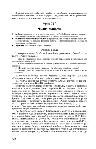 122
Индивидуальные задания: выбрать наиболее понравившиеся
фрагменты повести «Алые паруса», подготовить их выразитель-
ное чтение или нарисовать иллюстрации.
Урок 71*
Финал повести
 Задачи: подвести итоги изучения повести А. С. Грина «Алые паруса»;
рассмотреть финал произведения и смысл названия повести.
 Основные виды деятельности: выразительное чтение фрагментов по-
вести; чтение и анализ финала; работа с иллюстрациями; беседа по
вопросам учебника.
 Термины: заглавный образ, символ.
Этапы урока
I. Вступительная беседа о дальнейшем развитии событий в по-
вести «Алые паруса»:
1. Как по названию глав повести можно определить примерный ход
дальнейших событий?
2. Какие события описаны в главах «Накануне» и «Боевые приготов-
ления»?
3. Почему шестая глава называется «Ассоль остаётся одна»?
4. Какое событие становится центральным в седьмой главе «Алый
„Секрет“»?
II. Чтение и анализ финала повести «Алые паруса» (со слов
«Некоторое время „Секрет“ шёл пустым морем...»).
III. Анализ заглавного образа повести «Алые паруса» с исполь-
зованием вопросов 16—18 учебника.
Попутно закрепляется понятие «символ», работа с которым
началась при изучении стихотворений И. А. Бунина. Ещё раз
пятиклассники обращаются к определению понятия в «Кратком
словаре литературоведческих терминов» в конце второй части
учебника, пытаются найти толкование заглавного образа повести
Грина. При этом можно повторить уже использовавшийся ранее
вид задания — дополнить предложение: «Алые паруса в повести
А. С. Грина — это символ осуществлённой мечты, ... , ... , ... ,
... , ...» (творчества, любви, надежды, вечных странствий, пре-
красного мира фантазий).
IV. Выразительное чтение фрагментов и работа с иллюстраци-
ями к повести «Алые паруса», подготовленными пятиклассника-
ми, может быть дополнена обсуждением иллюстрации С. Г. Брод-
ского, помещённой в учебнике. Учащиеся вспоминают о том,
что именно этот художник был автором проекта музея А. С. Гри-
на в Феодосии, обращают внимание на необычное цветовое ре-
шение картины. Сопоставление чёрно-белого фона и ярких алых
парусов подводит к разговору, который уже был организован
целым рядом вопросов учебника, — о соотношении мечты и гру-
 