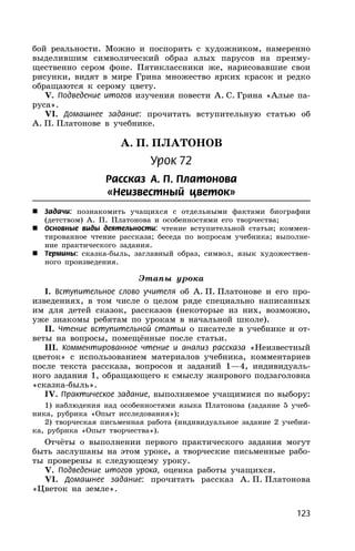 123
бой реальности. Можно и поспорить с художником, намеренно
выделившим символический образ алых парусов на преиму-
щественно сером фоне. Пятиклассники же, нарисовавшие свои
рисунки, видят в мире Грина множество ярких красок и редко
обращаются к серому цвету.
V. Подведение итогов изучения повести А. С. Грина «Алые па-
руса».
VI. Домашнее задание: прочитать вступительную статью об
А. П. Платонове в учебнике.
А. П. ПЛАТОНОВ
Урок 72
Рассказ А. П. Платонова
«Неизвестный цветок»
 Задачи: познакомить учащихся с отдельными фактами биографии
(детством) А. П. Платонова и особенностями его творчества;
 Основные виды деятельности: чтение вступительной статьи; коммен-
тированное чтение рассказа; беседа по вопросам учебника; выполне-
ние практического задания.
 Термины: сказка-быль, заглавный образ, символ, язык художествен-
ного произведения.
Этапы урока
I. Вступительное слово учителя об А. П. Платонове и его про-
изведениях, в том числе о целом ряде специально написанных
им для детей сказок, рассказов (некоторые из них, возможно,
уже знакомы ребятам по урокам в начальной школе).
II. Чтение вступительной статьи о писателе в учебнике и от-
веты на вопросы, помещённые после статьи.
III. Комментированное чтение и анализ рассказа «Неизвестный
цветок» с использованием материалов учебника, комментариев
после текста рассказа, вопросов и заданий 1—4, индивидуаль-
ного задания 1, обращающего к смыслу жанрового подзаголовка
«сказка-быль».
IV. Практическое задание, выполняемое учащимися по выбору:
1) наблюдения над особенностями языка Платонова (задание 5 учеб-
ника, рубрика «Опыт исследования»);
2) творческая письменная работа (индивидуальное задание 2 учебни-
ка, рубрика «Опыт творчества»).
Отчёты о выполнении первого практического задания могут
быть заслушаны на этом уроке, а творческие письменные рабо-
ты проверены к следующему уроку.
V. Подведение итогов урока, оценка работы учащихся.
VI. Домашнее задание: прочитать рассказ А. П. Платонова
«Цветок на земле».
 