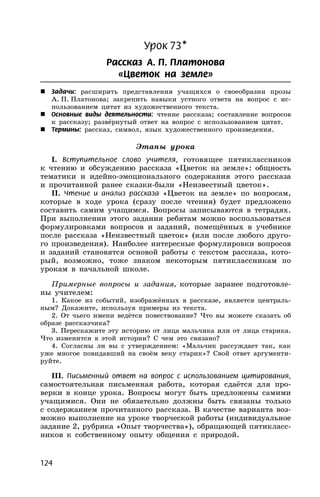 124
Урок 73*
Рассказ А. П. Платонова
«Цветок на земле»
 Задачи: расширить представления учащихся о своеобразии прозы
А. П. Платонова; закрепить навыки устного ответа на вопрос с ис-
пользованием цитат из художественного текста.
 Основные виды деятельности: чтение рассказа; составление вопросов
к рассказу; развёрнутый ответ на вопрос с использованием цитат.
 Термины: рассказ, символ, язык художественного произведения.
Этапы урока
I. Вступительное слово учителя, готовящее пятиклассников
к чтению и обсуждению рассказа «Цветок на земле»: общность
тематики и идейно-эмоционального содержания этого рассказа
и прочитанной ранее сказки-были «Неизвестный цветок».
II. Чтение и анализ рассказа «Цветок на земле» по вопросам,
которые в ходе урока (сразу после чтения) будет предложено
составить самим учащимся. Вопросы записываются в тетрадях.
При выполнении этого задания ребятам можно воспользоваться
формулировками вопросов и заданий, помещённых в учебнике
после рассказа «Неизвестный цветок» (или после любого друго-
го произведения). Наиболее интересные формулировки вопросов
и заданий становятся основой работы с текстом рассказа, кото-
рый, возможно, тоже знаком некоторым пятиклассникам по
урокам в начальной школе.
Примерные вопросы и задания, которые заранее подготовле-
ны учителем:
1. Какое из событий, изображённых в рассказе, является централь-
ным? Докажите, используя примеры из текста.
2. От чьего имени ведётся повествование? Что вы можете сказать об
образе рассказчика?
3. Перескажите эту историю от лица мальчика или от лица старика.
Что изменится в этой истории? С чем это связано?
4. Согласны ли вы с утверждением: «Мальчик рассуждает так, как
уже многое повидавший на своём веку старик»? Свой ответ аргументи-
руйте.
III. Письменный ответ на вопрос с использованием цитирования,
самостоятельная письменная работа, которая сдаётся для про-
верки в конце урока. Вопросы могут быть предложены самими
учащимися. Они не обязательно должны быть связаны только
с содержанием прочитанного рассказа. В качестве варианта воз-
можно выполнение на уроке творческой работы (индивидуальное
задание 2, рубрика «Опыт творчества»), обращающей пятикласс-
ников к собственному опыту общения с природой.
 