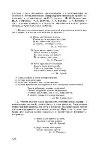 126
учителя — дать начальное представление о стихосложении на
знакомом пятиклассникам литературном материале (ранее из-
ученные стихотворения А. С. Пушкина, М. Ю. Лермонтова,
Н. А. Некрасова, Ф. И. Тютчева, И. А. Бунина, С. А. Есенина и
др.), а самое главное — в процессе выполнения самых разно-
образных практических заданий:
1. В каком из приведённых четверостиший используется только жен-
ская рифма, а в каких — и женская и мужская?
а) Луна, как бледное пятно,
Сквозь тучи мрачные желтела,
И ты печальная сидела —
А нынче... погляди в окно...
(А. С. Пушкин)
б) Буря мглою небо кроет,
Вихри снежные крутя.
То, как зверь, она завоет,
То заплачет, как дитя.
(А. С. Пушкин)
в) Хотя проклинает проезжий
Дороги моих побережий,
Люблю я деревню Николу,
Где кончил начальную школу!
(Н. М. Рубцов)
2. Какая рифма в этом четверостишии:
а) точная или неточная;
б) мужская, женская или дактилическая;
в) парная (смежная), перекрёстная или кольцевая (опоясанная)?
Тучки небесные, вечные странники!
Степью лазурною, цепью жемчужною
Мчитесь вы, будто, как я же, изгнанники,
С милого севера в сторону южную.
(М. Ю. Лермонтов)
IV. Чтение раздела «Как определить стихотворный размер» и
выполнение заданий, помещённых в этом разделе. Определение
стихотворного размера на слух в процессе скандирования может
продемонстрировать учащимся учитель. При этом нужно ото-
брать для начала самые знакомые и характерные фрагменты,
например:
а) Наша Таня громко плачет,
Уронила в речку мячик.
(А. Л. Барто)
б) Буря мглою небо кроет,
Вихри снежные крутя.
(А. С. Пушкин)
 