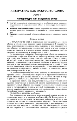 11
ЛИТЕРАТУРА КАК ИСКУССТВО СЛОВА
Урок 1
Литература как искусство слова
 Задачи: познакомить пятиклассников с учебником; дать начальное
представление о художественном образе и литературе как искусстве
слова.
 Основные виды деятельности: чтение вступительной главы; ответы на
вопросы учебника; сопоставление научного и художественного описа-
ния.
 Термины: художественный образ, метафора, эпитет, сравнение, инвер-
сия.
Этапы урока
I. Вступительное слово о литературе как искусстве словесного
образа и об основных задачах курса литературы в 5 классе: чи-
тать литературные произведения, находить в них художествен-
ные образы, устанавливать связи между ними, учиться находить
скрытые смыслы в художественном тексте, выражать своё по-
нимание прочитанного и отношение к нему.
II. Знакомство с учебником. Представление обложки, форзацев,
оглавления учебника. Советы по работе со справочным аппара-
том учебника (комментарии, сноски, рубрика «Мир в слове»,
«Краткий словарь литературоведческих терминов»), с системой
заданий, помещённых после статей учебника и художественных
текстов, в том числе специально маркированных заданий («Твор-
ческое прочтение», «Поиск информации», «Опыт исследования»,
«Публичное выступление», «Точка зрения», «Сочинение», «Вме-
сте с товарищами» и др.).
III. Чтение вступительной главы учебника «Литература как ис-
кусство слова». Сопоставление научного и художественного опи-
саний Москвы (из романа-эпопеи Л. Н. Толстого «Война и мир»
и романа в стихах А. С. Пушкина «Евгений Онегин»).
В процессе работы над вступительной главой учебника обоб-
щаются полученные в начальной школе представления о видах
художественных образов (преимущественно на материале народ-
ных и литературных сказок, детской литературы) и изобрази-
тельно-выразительных средствах, уже знакомых пятиклассникам
(метафора, эпитет, сравнение, инверсия).
IV. Беседа по вопросам учебника.
Для закрепления материала вступительной главы можно ис-
пользовать вопросы и задания учебника (1—5). Вряд ли следует
на данном этапе изучения литературы добиваться чёткого раз-
граничения видов художественных образов. Пятиклассники
должны получить начальное представление о многообразии ху-
дожественных образов в литературе. На последующих уроках
можно перейти к характеристике отдельных образов и средств
 