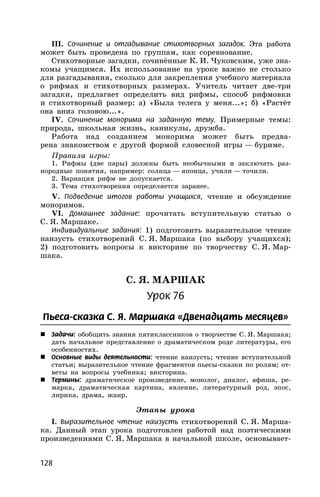 128
III. Сочинение и отгадывание стихотворных загадок. Эта работа
может быть проведена по группам, как соревнование.
Стихотворные загадки, сочинённые К. И. Чуковским, уже зна-
комы учащимся. Их использование на уроке важно не столько
для разгадывания, сколько для закрепления учебного материала
о рифмах и стихотворных размерах. Учитель читает две-три
загадки, предлагает определить вид рифмы, способ рифмовки
и стихотворный размер: а) «Была телега у меня...»; б) «Растёт
она вниз головою...».
IV. Сочинение монорима на заданную тему. Примерные темы:
природа, школьная жизнь, каникулы, дружба.
Работа над созданием монорима может быть предва-
рена знакомством с другой формой словесной игры — буриме.
Правила игры:
1. Рифмы (две пары) должны быть необычными и заключать раз-
нородные понятия, например: солнца — японца, учили — точили.
2. Вариация рифм не допускается.
3. Тема стихотворения определяется заранее.
V. Подведение итогов работы учащихся, чтение и обсуждение
моноримов.
VI. Домашнее задание: прочитать вступительную статью о
С. Я. Маршаке.
Индивидуальные задания: 1) подготовить выразительное чтение
наизусть стихотворений С. Я. Маршака (по выбору учащихся);
2) подготовить вопросы к викторине по творчеству С. Я. Мар-
шака.
С. Я. МАРШАК
Урок 76
Пьеса-сказка С. Я. Маршака «Двенадцать месяцев»
 Задачи: обобщить знания пятиклассников о творчестве С. Я. Маршака;
дать начальное представление о драматическом роде литературы, его
особенностях.
 Основные виды деятельности: чтение наизусть; чтение вступительной
статьи; выразительное чтение фрагментов пьесы-сказки по ролям; от-
веты на вопросы учебника; викторина.
 Термины: драматическое произведение, монолог, диалог, афиша, ре-
марка, драматическая картина, явление, литературный род, эпос,
лирика, драма, жанр.
Этапы урока
I. Выразительное чтение наизусть стихотворений С. Я. Марша-
ка. Данный этап урока подготовлен работой над поэтическими
произведениями С. Я. Маршака в начальной школе, основывает-
 