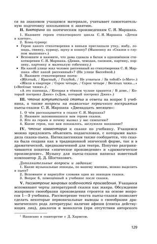 129
ся на знакомом учащимся материале, учитывает самостоятель-
ную подготовку школьников к занятию.
II. Викторина по поэтическим произведениям С. Я. Маршака.
1. Назовите героев стихотворного цикла С. Я. Маршака «Детки
в клетке».
2. Блиц-турнир:
• Герою какого стихотворения в няньки приглашали утку, жабу, ло-
шадь, свинку, курицу, щуку и кошку? (Мышонку из «Сказки о глу-
пом мышонке».)
• Вспомните и назовите, что дама сдавала в багаж в одноимённом сти-
хотворении С. Я. Маршака. (Диван, чемодан, саквояж, картину, кор-
зину, картонку и маленькую собачонку.)
• На какой улице жил человек рассеянный из стихотворения С. Я. Мар-
шака «Вот какой рассеянный»? (На улице Бассейной.)
3. Назовите стихотворения поэта:
«Жёлтый, / Красный, / Голубой, / Не угнаться / За тобой!» («Мяч».)
«Жили в квартире / Сорок четыре, / Сорок четыре / Весёлых чижа...»
(«Весёлые чижи».)1
.
«А это пшеница, / Которая в тёмном чулане хранится / В доме, / Ко-
торый построил Джек» («Дом, который построил Джек».)
III. Чтение вступительной статьи и ответы на вопрос 1 учеб-
ника, а также вопросы на выявление первичного восприятия
пьесы-сказки С. Я. Маршака «Двенадцать месяцев»:
1. О чём рассказывается в сказке С. Я. Маршака?
2. Назовите запомнившихся вам героев сказки.
3. Кто из героев и почему вызвал у вас симпатию?
4. Какие герои, как вам показалось, заслужили наказание?
IV. Чтение комментария к сказке по учебнику. Учащимся
можно предложить объяснить подзаголовки, с которыми выхо-
дила сказка-пьеса. Пятиклассникам также сообщается, что сказ-
ка была создана как в традиционной эпической форме, так и в
драматической, предназначенной для театра. Попутно разграни-
чиваются понятия «эпическое произведение» и «драматическое
произведение». Музыку для пьесы-сказки написал известный
композитор Д. Д. Шостакович.
Дополнительные вопросы и задания:
1. Какие музыкальные эпизоды, по вашему мнению, можно выделить
в пьесе?
2. Вспомните и нарисуйте словами один из эпизодов сказки.
3. Вопрос 6, помещённый в учебнике после сказки.
V. Рассмотрение жанровых особенностей произведения. Учащиеся
вспоминают черты литературной сказки как жанра. Обсуждение
жанрового своеобразия произведения строится на основе вопро-
сов 1—3 учебника. Рассмотрение текста пьесы-сказки позволяет
сделать некоторые первоначальные выводы о своеобразии дра-
матического рода литературы: наличие афиши (списка действу-
ющих лиц), диалогов и монологов (при отсутствии авторского
1
Написано в соавторстве с Д. Хармсом.
 