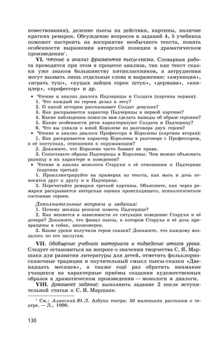 130
повествования), деление пьесы на действия, картины, наличие
кратких ремарок. Обсуждение вопросов и заданий 4, 5 учебника
поможет настроить на восприятие необычного текста, понять
особенности выражения авторской позиции в драматическом
произведении1
.
VI. Чтение и анализ фрагментов пьесы-сказки. Словарная рабо-
та проводится при этом в процессе анализа, так как текст сказ-
ки уже знаком большинству пятиклассников, а затруднения
могут вызвать лишь отдельные слова и выражения: «амуниция»,
«играть туш», «куцых зайцев сорок штук», «держава», «кан-
цлер», «профессор» и др.
• Чтение и анализ диалога Падчерицы и Солдата (картина первая):
1. Что каждый из героев делал в лесу?
2. О какой истории рассказывает Солдат девушке?
3. Как раскрывается характер Падчерицы в первой картине?
4. Какие наблюдения помогли вам сделать выводы об образе героини?
5. Какие особенности речи характеризуют Солдата и Падчерицу?
6. Что вы узнали о юной Королеве из разговора двух героев?
• Чтение и анализ диалога Профессора и Королевы (картина вторая):
1. Как раскрывается характер Королевы в разговоре с Профессором,
в её поступках, отношении к окружающим?
2. Докажите, что Королева часто бывает не права.
3. Сопоставьте образы Падчерицы и Королевы. Чем можно объяснить
разницу в их характере и поведении?
• Чтение и анализ монолога Старухи о её отношении к Падчерице
(картина третья):
1. Проиллюстрируйте на примерах из текста, как мать и дочь от-
носятся друг к другу и к Падчерице.
2. Перечитайте ремарки третьей картины. Объясните, как через ре-
марки раскрывается авторская оценка происходящего, психологическое
состояние героев.
Дополнительные вопросы и задания:
1. Почему месяцы решили помочь Падчерице?
2. Как меняется в зависимости от ситуации поведение Старухи и её
дочери? Докажите, что финал пьесы, в котором Старуха и её дочь пре-
вращены в собак, закономерен.
3. Какие уроки получили герои сказки? Докажите, что каждому воз-
далось по его заслугам.
VII. Обобщение учебного материала и подведение итогов урока.
Следует остановиться на вопросе о значении творчества С. Я. Мар-
шака для развития литературы для детей, отметить фольклорно-
сказочные традиции и поучительный смысл пьесы-сказки «Две-
надцать месяцев», а также ещё раз обратить внимание
учащихся на характерные приёмы создания художественных
образов в драматическом произведении — монологи и диалоги.
VIII. Домашнее задание: выполнить задание 2 после вступи-
тельной статьи о С. Я. Маршаке.
1
См.: Алянский Ю. Л. Азбука театра: 50 маленьких рассказов о те-
атре. — Л., 1990.
 