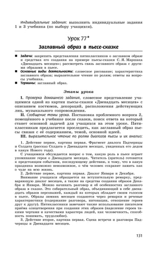 131
Индивидуальные задания: выполнить индивидуальные задания
1 и 3 учебника (по выбору учащихся).
Урок 77*
Заглавный образ в пьесе-сказке
 Задачи: закрепить представления пятиклассников о заглавном образе
и средствах его создания на примере пьесы-сказки С. Я. Маршака
«Двенадцать месяцев»; рассмотреть связь заглавного образа с други-
ми образами в пьесе.
 Основные виды деятельности: словесное рисование; характеристика
заглавного образа; выразительное чтение по ролям; ответы на вопро-
сы учебника.
 Термины: заглавный образ.
Этапы урока
I. Проверка домашнего задания, словесное представление уча-
щимися одной из картин пьесы-сказки «Двенадцать месяцев» с
описанием костюмов, декораций, расположения действующих
лиц, музыкального сопровождения.
II. Сообщение темы урока. Постановка проблемного вопроса 2,
помещённого в учебнике после сказки, поиск ответа на который
станет основной задачей для учащихся на этом уроке. Пяти-
классникам предлагается проследить, как заглавный образ пье-
сы связан с её содержанием, темой, основной идеей.
III. Выразительное чтение по ролям диалогов пьесы и их анализ:
1. Действие первое, картина первая. Фрагмент диалога Падчерицы
и Солдата (рассказ Солдата о Двенадцати месяцах, увиденных его дедом
в канун Нового года).
С учащимися обсуждается вопрос о том, какую роль в пьесе играет
упоминание героя о Двенадцати месяцах. Читатель (зритель) готовится
к предстоящим событиям, последующему действию, к тому, что в канун
праздника возможно невозможное, о чём человек сохранит память как
о чуде на всю жизнь.
2. Действие первое, картина первая. Диалог Января и Декабря.
Внимание учащихся обращается на вступительную ремарку, пред-
варяющую диалог месяцев, а также на средства создания образов Дека-
бря и Января. Можно начинать разговор и об особенностях заглавного
образа в сказке. Это собирательный образ, объединяющий в себе двена-
дцать образов персонажей, каждый из которых обладает своим голосом
в пьесе. Образы зимних месяцев создаются через ремарки и речевые
характеристики (содержание разговора, интонации, отношение героев
друг к другу). Пятиклассники замечают также использование писателем
приёма олицетворения при создании этих образов (наделение героев та-
кими чертами и качествами характера людей, как человечность, способ-
ность понимать, трудолюбие).
3. Действие второе, картина первая. Сцена встречи и разговора Пад-
черицы и Двенадцати месяцев.
 