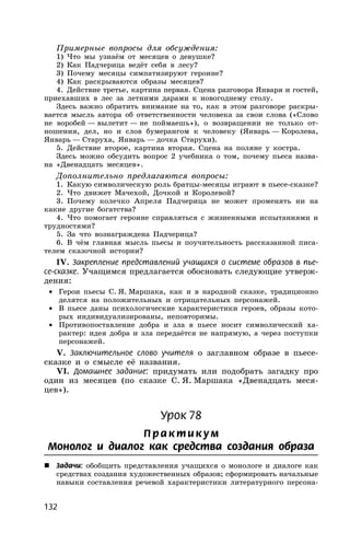 132
Примерные вопросы для обсуждения:
1) Что мы узнаём от месяцев о девушке?
2) Как Падчерица ведёт себя в лесу?
3) Почему месяцы симпатизируют героине?
4) Как раскрываются образы месяцев?
4. Действие третье, картина первая. Сцена разговора Января и гостей,
приехавших в лес за летними дарами к новогоднему столу.
Здесь важно обратить внимание на то, как в этом разговоре раскры-
вается мысль автора об ответственности человека за свои слова («Слово
не воробей — вылетит — не поймаешь»), о возвращении не только от-
ношения, дел, но и слов бумерангом к человеку (Январь — Королева,
Январь — Старуха, Январь — дочка Старухи).
5. Действие второе, картина вторая. Сцена на поляне у костра.
Здесь можно обсудить вопрос 2 учебника о том, почему пьеса назва-
на «Двенадцать месяцев».
Дополнительно предлагаются вопросы:
1. Какую символическую роль братцы-месяцы играют в пьесе-сказке?
2. Что движет Мачехой, Дочкой и Королевой?
3. Почему колечко Апреля Падчерица не может променять ни на
какие другие богатства?
4. Что помогает героине справляться с жизненными испытаниями и
трудностями?
5. За что вознаграждена Падчерица?
6. В чём главная мысль пьесы и поучительность рассказанной писа-
телем сказочной истории?
IV. Закрепление представлений учащихся о системе образов в пье-
се-сказке. Учащимся предлагается обосновать следующие утверж-
дения:
• Герои пьесы С. Я. Маршака, как и в народной сказке, традиционно
делятся на положительных и отрицательных персонажей.
• В пьесе даны психологические характеристики героев, образы кото-
рых индивидуализированы, неповторимы.
• Противопоставление добра и зла в пьесе носит символический ха-
рактер: идея добра и зла передаётся не напрямую, а через поступки
персонажей.
V. Заключительное слово учителя о заглавном образе в пьесе-
сказке и о смысле её названия.
VI. Домашнее задание: придумать или подобрать загадку про
один из месяцев (по сказке С. Я. Маршака «Двенадцать меся-
цев»).
Урок 78
П р акти кум
Монолог и диалог как средства создания образа
 Задачи: обобщить представления учащихся о монологе и диалоге как
средствах создания художественных образов; сформировать начальные
навыки составления речевой характеристики литературного персона-
 