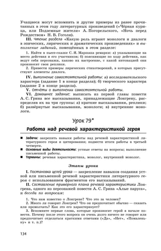 134
Учащиеся могут вспомнить и другие примеры из ранее прочи-
танных в этом году литературных произведений («Чёрная кури-
ца, или Подземные жители» А. Погорельского, «Ночь перед
Рождеством» Н. В. Гоголя).
III. Чтение раздела «Какую роль играют монологи и диалоги
в эпических, лирических и драматических произведениях» и вы-
полнение заданий, помещённых в этом разделе:
1. Найти в пьесе-сказке С. Я. Маршака ремарки: а) указывающие на
место действия и его участников; б) поясняющие по ходу действия, как
ведут себя персонажи, каково их настроение, с какой интонацией они
произносят свои реплики.
2. Привести примеры лирических стихотворений, в которых присут-
ствуют элементы диалога.
IV. Выполнение самостоятельной работы: а) исследовательского
характера (задание 1 в конце раздела); б) творческого характера
(задание 2 в конце раздела).
V. Отчёты о выполнении самостоятельной работы.
VI. Домашнее задание: выписать из первой главы повести
А. С. Грина все высказывания, принадлежащие Лонгрену, рас-
пределив их на три группы: а) краткие высказывания, реплики;
б) развёрнутые высказывания, монологи; в) внутренние моно-
логи.
Урок 79*
Работа над речевой характеристикой героя
 Задачи: закрепить навыки работы над речевой характеристикой ли-
тературного героя и цитирования; подвести итоги работы в третьей
четверти.
 Основные виды деятельности: устные ответы на вопросы; выполнение
письменной работы.
 Термины: речевая характеристика, монолог, внутренний монолог.
Этапы урока
I. Постановка целей урока — закрепление навыков создания уст-
ной или письменной речевой характеристики литературного ге-
роя с использованием фрагментов его высказываний.
II. Составление примерного плана речевой характеристики Лон-
грена, одного из персонажей повести А. С. Грина «Алые паруса»,
и беседа по вопросам:
1. Что нам известно о Лонгрене? Что это за человек?
2. Много ли говорит Лонгрен? Что он предпочитает обычно — сказать
или промолчать? Как это его характеризует?
3. Вспомните первые слова, которые произносит герой в начале по-
вести. Почему после этого вопроса он очень долго ничего не говорит или
предпочитает отделаться краткими ответами («Да», «Нет», «Помалень-
ку» и т. п.)?
 