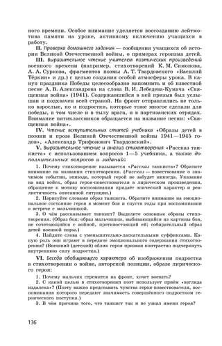 136
ного времени. Особое внимание уделяется воссозданию лейтмо-
тива памяти на уроке, активному включению учащихся в
работу.
II. Проверка домашнего задания — сообщения учащихся об исто-
рии Великой Отечественной войны, о примерах героизма детей.
III. Выразительное чтение учителем поэтических произведений
военного времени (например, стихотворений К. М. Симонова,
А. А. Суркова, фрагментов поэмы А. Т. Твардовского «Василий
Тёркин» и др.) с целью создания особой атмосферы урока. В ка-
нун праздника Победы целесообразно напомнить и об известной
песне А. В. Александрова на слова В. И. Лебедева-Кумача «Свя-
щенная война» (1941). Содержавшийся в ней призыв был услы-
шан и подхвачен всей страной. На фронт отправлялись не толь-
ко взрослые, но и подростки, которые тоже многое сделали для
победы, в том числе и в тылу врага, и в партизанских отрядах.
Внимание пятиклассников обращается на название песни: «Свя-
щенная война».
IV. Чтение вступительных статей учебника «Образы детей в
поэзии и прозе Великой Отечественной войны 1941—1945 го-
дов», «Александр Трифонович Твардовский».
V. Выразительное чтение и анализ стихотворения «Рассказ тан-
киста» с использованием вопросов 1—5 учебника, а также до-
полнительных вопросов и заданий:
1. Почему стихотворение называется «Рассказ танкиста»? Обратите
внимание на названия стихотворения. (Рассказ — повествование о зна-
чимом событии, эпизоде, который герой не забудет никогда. Указание
на вид войск, образ героя-повествователя в лирическом произведении,
обращение к мотиву воспоминания придаёт эпический характер и реа-
листичность описанной ситуации.)
2. Нарисуйте словами образ танкиста. Обратите внимание на эмоцио-
нальное состояние героя в момент боя и спустя годы при воспоминании
о встрече с мальчишкой.
3. О чём рассказывает танкист? Выделите основные образы стихо-
творения. (Образ боя; образ мальчишки, выбивающийся из картины боя,
не сочетающийся с войной, противостоящий ей; собирательный образ
детей военной поры.)
4. Найдите слова с уменьшительно-ласкательными суффиксами. Ка-
кую роль они играют в передаче эмоционального содержания стихотво-
рения? (Внешний (детский) облик героя призван контрастно подчеркнуть
внутреннюю силу подростка.)
VI. Беседа обобщающего характера об изображении подростка
в стихотворении о войне, авторской позиции, образе лирическо-
го героя:
1. Почему мальчик стремится на фронт, хочет воевать?
2. С какой целью в стихотворении поэт использует приём «взгляда
издалека»? (Поэту важно представить чувства героя-повествователя, вос-
поминания которого передают значимость совершённого подростком ге-
роического поступка.)
3. В чём причина того, что танкист так и не узнал имени героя?
 