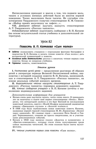 137
Пятиклассники приходят к мысли о том, что подвиги маль-
чишек в условиях военных действий были во многом нормой
поведения. Таких мальчишек были тысячи. Не случайно сти-
хотворению Твардовского созвучно стихотворение К. М. Симоно-
ва «Майор привёз мальчишку на лафете...».
VII. Домашнее задание: выучить наизусть стихотворение
А. Т. Твардовского «Рассказ танкиста».
Индивидуальные задания: подготовить сообщение о В. П. Катаеве
(на основе вступительной статьи учебника и дополнительной ли-
тературы).
Урок 82
Повесть В. П. Катаева «Сын полка»
 Задачи: познакомить учащихся с отдельными фактами биографии и
творчества В. П. Катаева и начать чтение повести «Сын полка»; дать
исторический комментарий к повести.
 Основные виды деятельности: рассказ о писателе; чтение первых глав
повести; беседа по вопросам учебника.
 Термины: повесть, повествователь.
Этапы урока
I. Постановка целей урока — продолжение разговора об образах
детей в литературе периода Великой Отечественной войны, зна-
комство с историей создания повести В. П. Катаева, написанной,
как и стихотворение А. Т. Твардовского «Рассказ танкиста», на
основе реальных событий военного времени.
II. Выразительное чтение наизусть стихотворения А. Т. Твар-
довского «Рассказ танкиста» (проверка домашнего задания).
III. Устные сообщения учащихся о В. П. Катаеве (отчёты о вы-
полнении индивидуального задания).
Дополнительная информация для учащихся:
• Катаев очень рано научился читать, читал очень много. В тринадцать
лет он напечатал в газете своё первое стихотворение «Осень». Инте-
ресно, что литературой увлёкся и его брат Евгений (в последующем
известный писатель, вместе с Ильёй Ильфом написавший знаменитые
романы «Двенадцать стульев» и «Золотой телёнок»).
• В 1936 году была опубликована самая известная повесть Катаева,
названная первой строкой стихотворения М. Ю. Лермонтова: «Белеет
парус одинокий». Её главные герои — мальчики Петя Бачей и Гав-
рик Черноиваненко, ставшие не просто свидетелями, но и участни-
ками революционных событий.
• Катаев в 1940 году написал сказки «Дудочка и кувшинчик» и
«Цветик-семицветик», которые стали очень популярными среди
самых маленьких читателей. По этим сказкам были сняты мульт-
фильмы.
IV. Чтение учителем первых глав повести «Сын полка».
 