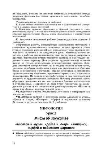 12
их создания, указать на наличие системных отношений между
разными образами (на основе принципов дополнения, подобия,
контраста).
Дополнительные вопросы и задания:
1. Какие образы особенно привлекают вас в художественной литера-
туре и в других видах искусства?
2. Приведите примеры обращения в обычной ситуации к худо-
жественному образу. С какой целью используются в нашем повседневном
общении художественные образы, имена фольклорных и литературных
персонажей?
V. Выполнение творческой работы (индивидуальное задание 2
учебника).
Творческую работу, посвящённую закреплению материала о
специфике художественного описания, можно провести устно
(устное словесное рисование) или письменно (тогда проверка мо-
жет быть отложена и на следующий урок). Особенно важно от-
метить в работах пятиклассников, как легко можно разрушить
простым пересказом художественную картину и как трудно на-
рисовать свою картину. Для создания художественной картины
нужно не только использовать художественные приёмы, обла-
дать развитым воображением, но и владеть особым даром слова,
умением подобрать необычные слова или расположить обычные
слова в необычном сочетании. Проще вернуться к исходному
художественному описанию, прокомментировать его, нарисовать
иллюстрации. На данном этапе работы (как и при сопоставлении
научного и художественных описаний Москвы) учащиеся вновь
обращают внимание на то, что описания бывают прозаические
и стихотворные. Подробнее об этом будет говориться на после-
дующих уроках и на специальном уроке-практикуме «Поэзия и
проза как формы художественной речи».
VI. Подведение итогов. Заключительное слово о литературе как
искусстве слова.
VII. Домашнее задание: 1) прочитать мифы «Аполлон и музы»,
«Дедал и Икар», «Кипарис», «Орфей в подземном царстве»;
2) ответить устно на вопросы 5, 6 учебника.
МИФОЛОГИЯ
Урок 2
Мифы об искусстве
«Аполлон и музы», «Дедал и Икар», «Кипарис»,
«Орфей в подземном царстве»
 Задачи: обобщить представления пятиклассников о мифах; познако-
мить с древнегреческими мифами о происхождении искусства; дать
 