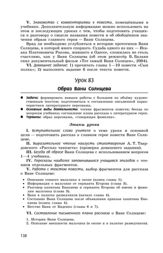 138
V. Знакомство с комментариями к повести, помещёнными в
учебнике. Дополнительную информацию можно использовать на
этом и последующих уроках с тем, чтобы подготовить учащих-
ся к разговору о смысле названия повести и об обобщённом зна-
чении образа главного героя — Вани Солнцева.
Вряд ли необходимо углубляться в историю прототипов Вани
Солнцева, в которой много спорного. Судьба одного из них — Иса-
ака Платоновича Ракова, жившего в Одессе, сложилась не столь
счастливо, как у Вани Солнцева (об этом режиссёр В. Балаян
снял документальный фильм «Тот самый Ваня Солнцев», 2004).
VI. Домашнее задание: 1) прочитать главы 1—10 повести «Сын
полка»; 2) выполнить задание 6 после текста повести.
Урок 83
Образ Вани Солнцева
 Задачи: формировать навыки работы с большим по объёму художе-
ственным текстом; подготовиться к составлению письменной харак-
теристики литературного персонажа.
 Основные виды деятельности: чтение фрагментов повести; беседа по
вопросам учебника; составление плана рассказа о литературном герое.
 Термины: образ персонажа, «говорящая фамилия».
Этапы урока
I. Вступительное слово учителя о теме урока и основной
цели — подготовить рассказ о главном герое повести Ване Солн-
цеве.
II. Выразительное чтение наизусть стихотворения А. Т. Твар-
довского «Рассказ танкиста» (проверка домашнего задания).
III. Беседа об образе Вани Солнцева с использованием вопросов
1—4 учебника.
IV. Пересказы наиболее запомнившихся учащимся эпизодов с чте-
нием отдельных фрагментов.
V. Работа с текстом повести, выбор фрагментов для рассказа
о Ване Солнцеве:
• Описание сонного мальчика в окопе (конец главы 1).
• Информация о мальчике от сержанта Егорова (глава 3).
• Разговор капитана Енакиева и сержанта Егорова об имени и фами-
лии мальчика (глава 3).
• Ваня в палатке разведчиков (начало главы 4).
• Состояние Вани Солнцева после объявления приказа капитана Ена-
киева (конец главы 4).
• Бегство Вани от Биденко (главы 6 и 7).
VI. Составление письменного плана рассказа о Ване Солнцеве:
1. История Вани Солнцева.
2. Описание внешности мальчика (в окопе и в палатке разведчиков).
 
