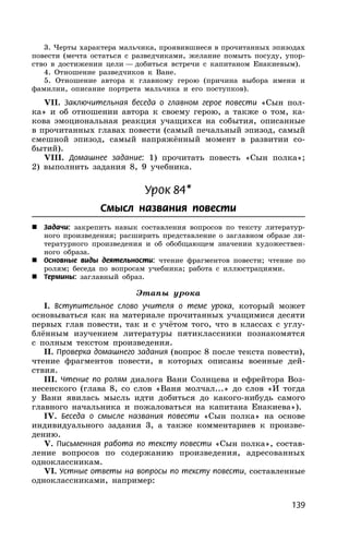 139
3. Черты характера мальчика, проявившиеся в прочитанных эпизодах
повести (мечта остаться с разведчиками, желание помыть посуду, упор-
ство в достижении цели — добиться встречи с капитаном Енакиевым).
4. Отношение разведчиков к Ване.
5. Отношение автора к главному герою (причина выбора имени и
фамилии, описание портрета мальчика и его поступков).
VII. Заключительная беседа о главном герое повести «Сын пол-
ка» и об отношении автора к своему герою, а также о том, ка-
кова эмоциональная реакция учащихся на события, описанные
в прочитанных главах повести (самый печальный эпизод, самый
смешной эпизод, самый напряжённый момент в развитии со-
бытий).
VIII. Домашнее задание: 1) прочитать повесть «Сын полка»;
2) выполнить задания 8, 9 учебника.
Урок 84*
Смысл названия повести
 Задачи: закрепить навык составления вопросов по тексту литератур-
ного произведения; расширить представление о заглавном образе ли-
тературного произведения и об обобщающем значении художествен-
ного образа.
 Основные виды деятельности: чтение фрагментов повести; чтение по
ролям; беседа по вопросам учебника; работа с иллюстрациями.
 Термины: заглавный образ.
Этапы урока
I. Вступительное слово учителя о теме урока, который может
основываться как на материале прочитанных учащимися десяти
первых глав повести, так и с учётом того, что в классах с углу-
блённым изучением литературы пятиклассники познакомятся
с полным текстом произведения.
II. Проверка домашнего задания (вопрос 8 после текста повести),
чтение фрагментов повести, в которых описаны военные дей-
ствия.
III. Чтение по ролям диалога Вани Солнцева и ефрейтора Воз-
несенского (глава 8, со слов «Ваня молчал...» до слов «И тогда
у Вани явилась мысль идти добиться до какого-нибудь самого
главного начальника и пожаловаться на капитана Енакиева»).
IV. Беседа о смысле названия повести «Сын полка» на основе
индивидуального задания 3, а также комментариев к произве-
дению.
V. Письменная работа по тексту повести «Сын полка», состав-
ление вопросов по содержанию произведения, адресованных
одноклассникам.
VI. Устные ответы на вопросы по тексту повести, составленные
одноклассниками, например:
 