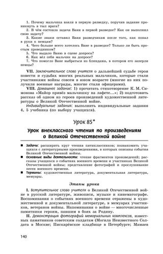 140
1. Почему мальчика взяли в первую разведку, поручив задание про-
никнуть в тыл врага?
2. В чём состояла задача Вани в первой разведке? Как он выполнил
свою задачу?
3. Какие знаки оставил Ваня разведчикам после того, как попал
в руки к немцам?
4. Чего больше всего хотелось Ване в разведке? Только ли быть про-
стым проводником?
5. Что выдало Ваню в сцене допроса?
6. Как вёл себя мальчик на допросе?
7. Что помогло Ване выбраться из блиндажа, в котором его заперли
немцы?
VII. Заключительное слово учителя о дальнейшей судьбе героя
повести и судьбах многих реальных мальчиков, которые стали
участниками войны совсем в юном возрасте (многие из них по-
лучили военные награды, многие стали офицерами).
VIII. Домашнее задание: 1) прочитать стихотворение К. М. Си-
монова «Майор привёз мальчишку на лафете...»; 2) подготовить
рассказ об одном из героев произведений художественной лите-
ратуры о Великой Отечественной войне.
Индивидуальные задания: выполнить индивидуальные задания
4, 5 учебника (по выбору учащихся).
Урок 85*
Урок внеклассного чтения по произведениям
о Великой Отечественной войне
 Задачи: расширить круг чтения пятиклассников; познакомить уча-
щихся с литературными произведениями, в которых описаны события
Великой Отечественной войны.
 Основные виды деятельности: чтение фрагментов произведений; рас-
сказы учащихся о событиях военного времени и участниках Великой
Отечественной войны; представление фотографий и прослушивание
песен военного времени.
 Термины: художественная литература, документальная литература,
мемуары.
Этапы урока
I. Вступительное слово учителя о Великой Отечественной вой-
не в русской литературе, живописи, музыке и кинематографе.
Воспоминания о событиях военного времени отражены в худо-
жественной и документальной литературе, в мемуарах участни-
ков, ветеранов войны. Напоминания о войне — многочисленные
памятники героям, павшим в боях за Родину.
II. Демонстрация фотографий мемориальных комплексов, извест-
ных памятников советским солдатам (Могила Неизвестного Сол-
дата в Москве; Пискарёвское кладбище в Петербурге; Мамаев
 