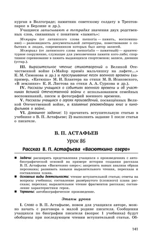141
курган в Волгограде; памятник советскому солдату в Трептов-
парке в Берлине и др.).
Учащиеся записывают в тетрадях значения двух родствен-
ных слов, связанных с понятием «память»:
Мемуары (от латинского слова memoria — память, воспомина-
ние) — разновидность документальной литературы, повествование о со-
бытиях и людях, современником которых был автор записей.
Мемориал (от латинского слова memorialis — памятный) — архитек-
турное сооружение, служащее для увековечения памяти кого-либо; спор-
тивное соревнование в память выдающихся спортсменов; записи, дневник
(устар.).
III. Выразительное чтение стихотворений о Великой Оте-
чественной войне («Майор привёз мальчишку на лафете...»
К. М. Симонова и др.) и прослушивание песен военного времени (на-
пример, «Катюша» М. И. Блантера на стихи М. В. Исаковского,
«В землянке» К. Я. Листова на стихи А. А. Суркова и др.).
IV. Рассказы учащихся о событиях военного времени и об участ-
никах Великой Отечественной войны с использованием семейных
воспоминаний, писем и фотографий военного времени.
V. Рассказы учащихся о героях произведений, посвящённых Вели-
кой Отечественной войне, и взаимные рекомендации книг и кино-
фильмов о войне.
VI. Домашнее задание: 1) прочитать вступительную статью в
учебнике о В. П. Астафьеве; 2) выполнить задание 1 после статьи
о писателе.
В. П. АСТАФЬЕВ
Урок 86
Рассказ В. П. Астафьева «Васюткино озеро»
 Задачи: расширить представления учащихся о произведениях с авто-
биографической основой на примере истории создания рассказа
В. П. Астафьева «Васюткино озеро»; закрепить навык анализа образа
персонажа; развивать навыки выразительного чтения, пересказа и
составления плана.
 Основные виды деятельности: чтение вступительной статьи; ответы на
вопросы учебника; составление развёрнутого (сложного) плана рас-
сказа; пересказ; выразительное чтение фрагментов рассказа; состав-
ление характеристики героя.
 Термины: автобиографическое произведение.
Этапы урока
I. Слово о В. П. Астафьеве, новом для учащихся авторе, мож-
но начать с разговора о малой родине писателя. Сообщения
учащихся по биографии писателя (вопрос 1 учебника) будут
обобщены при последующем чтении вступительной статьи. Об-
 