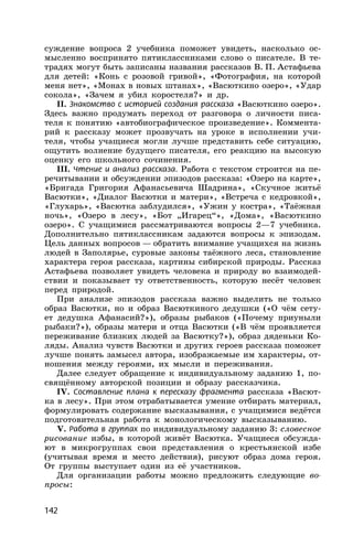 142
суждение вопроса 2 учебника поможет увидеть, насколько ос-
мысленно воспринято пятиклассниками слово о писателе. В те-
традях могут быть записаны названия рассказов В. П. Астафьева
для детей: «Конь с розовой гривой», «Фотография, на которой
меня нет», «Монах в новых штанах», «Васюткино озеро», «Удар
сокола», «Зачем я убил коростеля?» и др.
II. Знакомство с историей создания рассказа «Васюткино озеро».
Здесь важно продумать переход от разговора о личности писа-
теля к понятию «автобиографическое произведение». Коммента-
рий к рассказу может прозвучать на уроке в исполнении учи-
теля, чтобы учащиеся могли лучше представить себе ситуацию,
ощутить волнение будущего писателя, его реакцию на высокую
оценку его школьного сочинения.
III. Чтение и анализ рассказа. Работа с текстом строится на пе-
речитывании и обсуждении эпизодов рассказа: «Озеро на карте»,
«Бригада Григория Афанасьевича Шадрина», «Скучное житьё
Васютки», «Диалог Васютки и матери», «Встреча с кедровкой»,
«Глухарь», «Васютка заблудился», «Ужин у костра», «Таёжная
ночь», «Озеро в лесу», «Бот „Игарец“», «Дома», «Васюткино
озеро». С учащимися рассматриваются вопросы 2—7 учебника.
Дополнительно пятиклассникам задаются вопросы к эпизодам.
Цель данных вопросов — обратить внимание учащихся на жизнь
людей в Заполярье, суровые законы таёжного леса, становление
характера героя рассказа, картины сибирской природы. Рассказ
Астафьева позволяет увидеть человека и природу во взаимодей-
ствии и показывает ту ответственность, которую несёт человек
перед природой.
При анализе эпизодов рассказа важно выделить не только
образ Васютки, но и образ Васюткиного дедушки («О чём сету-
ет дедушка Афанасий?»), образы рыбаков («Почему приуныли
рыбаки?»), образы матери и отца Васютки («В чём проявляется
переживание близких людей за Васютку?»), образ дяденьки Ко-
ляды. Анализ чувств Васютки и других героев рассказа поможет
лучше понять замысел автора, изображаемые им характеры, от-
ношения между героями, их мысли и переживания.
Далее следует обращение к индивидуальному заданию 1, по-
свящённому авторской позиции и образу рассказчика.
IV. Составление плана к пересказу фрагмента рассказа «Васют-
ка в лесу». При этом отрабатывается умение отбирать материал,
формулировать содержание высказывания, с учащимися ведётся
подготовительная работа к монологическому высказыванию.
V. Работа в группах по индивидуальному заданию 3: словесное
рисование избы, в которой живёт Васютка. Учащиеся обсужда-
ют в микрогруппах свои представления о крестьянской избе
(учитывая время и место действия), рисуют образ дома героя.
От группы выступает один из её участников.
Для организации работы можно предложить следующие во-
просы:
 