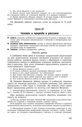143
1. Где жили Васютка и его родители?
2. Какие детали дома Васютки говорят: а) о его местоположении;
б) о близости тайги; в) о близости Енисея; г) о суровом климате?
3. Какие предметы обихода говорят об укладе жизни в Васюткиной
семье? Найдите и перечитайте описание дома Васютки.
VI. Домашнее задание: ответить устно на вопросы 8, 9 учеб-
ника.
Урок 87
Человек и природа в рассказе
 Задачи: показать особенности изображения человека и природы в рас-
сказе; дать начальное представление о пейзаже в литературном про-
изведении.
 Основные виды деятельности: чтение и анализ фрагментов рассказа;
проверка понимания содержания рассказа; ответы на вопросы; лите-
ратурная игра по вариантам.
 Термины: идейное содержание, пейзаж.
Этапы урока
I. Сообщение темы урока и основных направлений предстоящей
на нём деятельности поможет настроить учащихся на продол-
жение работы, которую можно начать с обращения к краткому
содержанию сюжета и обобщения основных проблем, поставлен-
ных в рассказе. Для этого учащимся предлагаются вопросы ак-
тивизирующего характера:
1. Зачем Васютка пошёл в лес?
2. О каких таёжных законах напоминает Васютке мать?
3. Когда и как герой понимает, что заблудился?
4. Как повёл себя Васютка, осознав, что потерял дорогу домой?
5. Какая ночь была самой тяжёлой для героя в лесу и почему?
6. Что помогло Васютке выйти на берег Енисея?
II. Проверка домашнего задания (вопрос 8 учебника), пересказ
одного из эпизодов рассказа, в котором показано, как мальчик
преодолевал в себе страх и отчаяние. На данном этапе урока
будет продолжена работа по тексту над образом Васютки:
1. Литературное соревнование: записать по вариантам: а) 1-й вари-
ант — знания; б) 2-й вариант — умения, которые помогли герою в лесу.
При проверке результатов следует обратить внимание уча-
щихся на вопросы:
1) Откуда человек получает знания? (Из поколения в поколение пере-
даются от старших к младшим знания, умения, опыт.)
2) В процессе чего человек овладевает умениями? (Только в процессе
практической деятельности, используя полученные знания на практике.)
2. Обсуждение вопроса о том, какими качествами характера и лич-
ностными особенностями необходимо обладать человеку, чтобы, подоб-
но герою, не потерять самообладания, спастись в сложной ситуации.
 