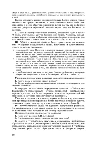 144
(Вера в свои силы, решительность, умение осмыслять и анализировать
происходящее, знания, способность совладать с волнением, размышлять
и др.)
Важно обсудить также уменьшительную форму имени героя:
отметить не просто желание, а необходимость вести себя как
взрослому в лесу; обратить внимание ребят на то, что в финале
рассказа дедушка Афанасий назовёт внука уже не Васютка, а
Васюха.
3. О ком и почему вспоминает Васютка, оказавшись один в тайге?
(О семье, учительнице, других близких ему людях. Человеку, находя-
щемуся вдали от дома, необходима поддержка близких и значимых для
него людей, связь с домом, вера в то, что его любят и ждут.)
III. Работа с текстом рассказа будет продолжена по вариан-
там. Учащимся предлагается найти, прочитать и прокомменти-
ровать эпизоды, связанные:
• с взаимодействием Васютки с другими людьми: отцом, членами от-
цовской бригады, матерью, дедушкой, дяденькой Колядой, пассажи-
рами на теплоходе (пятиклассникам предлагается подумать о том,
какие мысли, чувства, отношения раскрываются в данных эпизодах);
• с взаимодействием героя с тайгой (Васютка в лесу ведёт себя как
настоящий охотник; заблудившись, он старается не потерять надеж-
ды, не поддаться панике, действовать; герой разговаривает с обита-
телями тайги; он наблюдателен, хорошо знаком с флорой и фауной
своей местности, знает о том, как должен человек вести себя на при-
роде);
• с изображением природы в рассказе (анализ пейзажных зарисовок
«Короткая августовская ночь в Заполярье», «Тайга... тайга...»).
Учащимся предлагается подумать над следующими вопросами:
1. Какую роль в рассказе играет пейзаж?
2. Какие изобразительно-выразительные средства используются для
создания пейзажа?
В тетрадях записывается определение понятия: «Пейзаж (от
французского слова paysage — страна, местность) — изображение
картин природы, а в более широком смысле — окружающей об-
становки, в которой разворачивается действие».
Учащиеся подводятся к выводу о роли пейзажа в художествен-
ном произведении (изображение места действия; передача чувств,
состояния героя, раскрытие происходящих с ним событий).
IV. Заключительная беседа об идейном содержании рассказа.
На завершающем этапе урока важно дать возможность учащим-
ся высказать свои суждения по поводу прочитанного.
Пятиклассникам предлагаются вопросы:
1. Чему учит рассказ В. П. Астафьева?
2. Что понимаешь, когда читаешь рассказ писателя?
В классе с углублённым изучением литературы необходимо
обратиться также к рассмотрению особенностей авторского по-
вествования, выполнению индивидуального задания 1 учебника
(внутренняя речь героя, обращение героя к флоре и фауне,
 