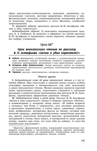 145
образ рассказчика-повествователя, описания, сравнения, ис-
пользование глаголов, местные выражения, областная и про-
фессиональная лексика), композиционному построению расска-
за (описание озера, названного в честь Васютки, окаймляет
повествование).
V. Домашнее задание: прочитать рассказ В. П. Астафьева «За-
чем я убил коростеля?».
Индивидуальные задания: 1) выполнить индивидуальные зада-
ния 2, 4 учебника; 2) записать и оформить на основе рассказа
В. П. Астафьева и жизненного опыта перечень таёжных правил
(по выбору учащихся).
Урок 88*
Урок внеклассного чтения по рассказу
В. П. Астафьева «Зачем я убил коростеля?»
 Задачи: формировать устойчивый интерес к художественной литера-
туре; развивать навыки постижения идейного содержания художе-
ственных произведений, заложенных в них нравственных уроков.
 Основные виды деятельности: чтение рассказа; ответы на вопросы;
представление читательского дневника; сопоставление произведений
на сходную тему.
 Термины: рассказ, повествователь, авторская позиция.
Этапы урока
I. Вступительное слово об уроке внеклассного чтения и о его ос-
новных задачах. При подготовке к занятию важно создать особую
атмосферу ожидания и интересоваться, как идёт подготовка
к уроку внеклассного чтения. Можно накануне провести краткий
анонс предстоящего урока, подготовить учащихся к ситуации
разговора о самостоятельно прочитанном ими рассказе В. П. Аста-
фьева, организовать оформление дневника чтения1
.
II. Представление темы и целей урока. Рассказ В. П. Астафьева
«Зачем я убил коростеля?» входит в сборник писателя «Затеси»,
в комментариях к которому автор писал: «В любом возрасте
у человека, тем более у творческого, есть желание запомнить
и рассказать доверительно, в узком кругу, увиденное, порази-
вшее воображение, интересные факты из жизни, истории или
явлений природы, дорожные впечатления, мимолётные разгово-
ры, просто поделиться интересной мыслью, мелькнувшей или
застрявшей в голове, быть может, и интересной-то лишь одному
автору, надеясь при этом, что если тебя не поймут, то хотя бы
внимательно выслушают».
1
Красочно оформленный альбом, содержащий подготовленные уча-
щимися иллюстрации к прочитанным рассказам, краткие аннотации,
наиболее яркий отрывок из произведения, литературные игры по про-
изведению (кроссворды, викторины), письма, отзывы.
 